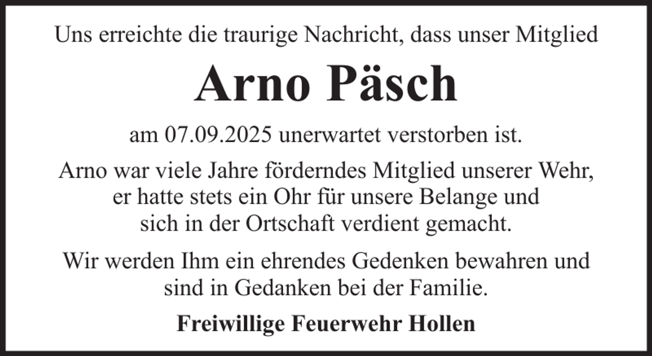 <p>Uns erreichte die traurige Nachricht, dass unser Mitglied</p><p>Arno Päsch<br />am 07.09.2025 unerwartet verstorben ist.<br />Arno war viele Jahre förderndes Mitglied unserer Wehr,<br />er hatte stets ein Ohr für unsere Belange und<br />sich in der Ortschaft verdient gemacht.<br />Wir werden Ihm ein ehrendes Gedenken bewahren und<br />sind in Gedanken bei der Familie.<br />Freiwillige Feuerwehr Hollen</p>