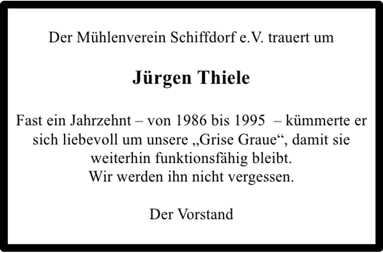 <p>Der Mühlenverein Schiffdorf e.V. trauert um</p><p>Jürgen Thiele<br />Fast ein Jahrzehnt – von 1986 bis 1995 – kümmerte er<br />sich liebevoll um unsere „Grise Graue“, damit sie<br />weiterhin funktionsfähig bleibt.<br />Wir werden ihn nicht vergessen.<br />Der Vorstand</p>