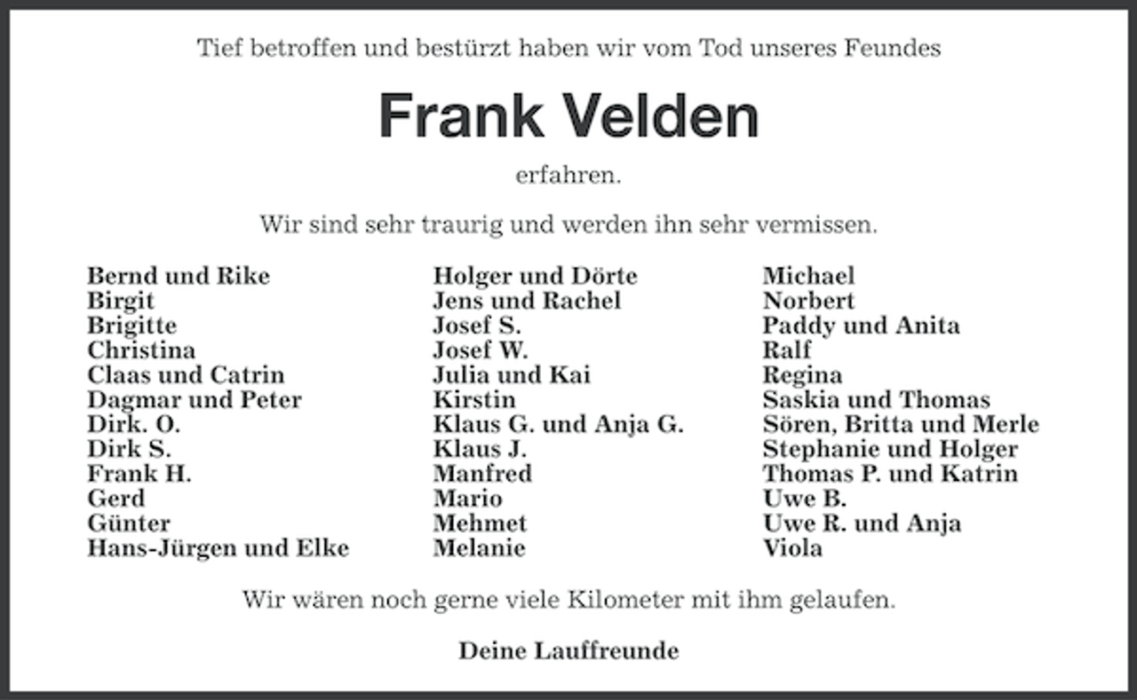 <p>Tief betroffen und bestürzt haben wir vom Tod unseres Feundes</p><p>Frank Velden<br />erfahren.<br />Wir sind sehr traurig und werden ihn sehr vermissen.<br />Bernd und Rike<br />Birgit<br />Brigitte<br />Christina<br />Claas und Catrin<br />Dagmar und Peter<br />Dirk. O.<br />Dirk S.<br />Frank H.<br />Gerd<br />Günter<br />Hans-Jürgen und Elke</p><p>Holger und Dörte<br />Jens und Rachel<br />Josef S.<br />Josef W.<br />Julia und Kai<br />Kirstin<br />Klaus G. und Anja G.<br />Klaus J.<br />Manfred<br />Mario<br />Mehmet<br />Melanie</p><p>Michael<br />Norbert<br />Paddy und Anita<br />Ralf<br />Regina<br />Saskia und Thomas<br />Sören, Britta und Merle<br />Stephanie und Holger<br />Thomas P. und Katrin<br />Uwe B.<br />Uwe R. und Anja<br />Viola</p><p>Wir wären noch gerne viele Kilometer mit ihm gelaufen.<br />Deine Lauffreunde</p>