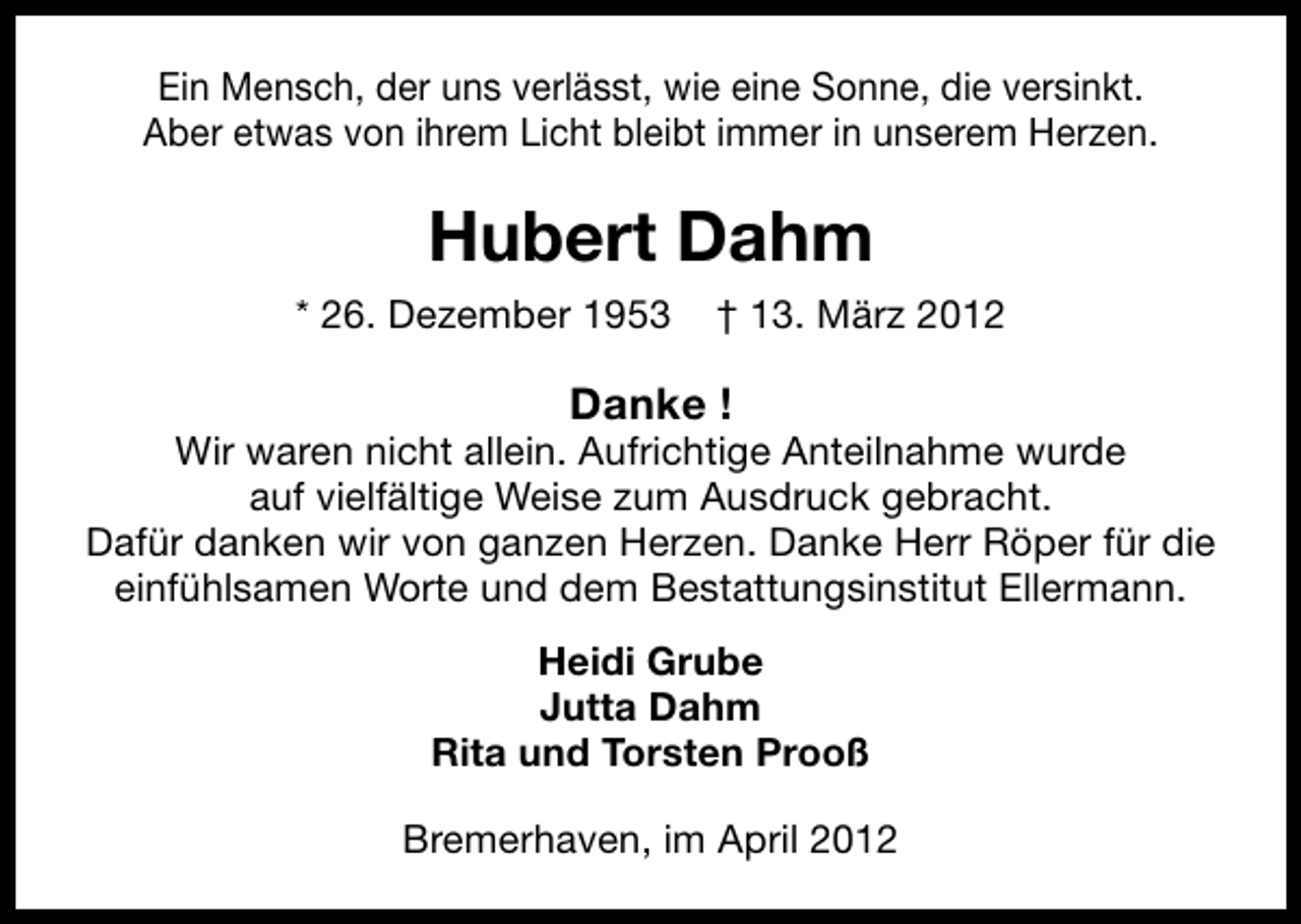 <p>Ein Mensch, der uns verlässt, wie eine Sonne, die versinkt.<br />Aber etwas von ihrem Licht bleibt immer in unserem Herzen.</p><p>Hubert Dahm<br />* 26. Dezember 1953</p><p>† 13. März 2012</p><p>Danke !</p><p>Wir waren nicht allein. Aufrichtige Anteilnahme wurde<br />auf vielfältige Weise zum Ausdruck gebracht.<br />Dafür danken wir von ganzen Herzen. Danke Herr Röper für die<br />einfühlsamen Worte und dem Bestattungsinstitut Ellermann.<br />Heidi Grube<br />Jutta Dahm<br />Rita und Torsten Prooß<br />Bremerhaven, im April 2012</p>