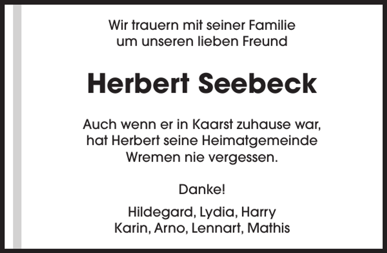 <p>Wir trauern mit seiner Familie<br />um unseren lieben Freund</p><p>Herbert Seebeck<br />Auch wenn er in Kaarst zuhause war,<br />hat Herbert seine Heimatgemeinde<br />Wremen nie vergessen.<br />Danke!<br />Hildegard, Lydia, Harry<br />Karin, Arno, Lennart, Mathis</p>