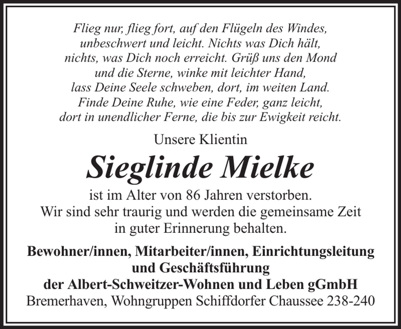 <p>Flieg nur, flieg fort, auf den Flügeln des Windes,<br />unbeschwert und leicht. Nichts was Dich hält,<br />nichts, was Dich noch erreicht. Grüß uns den Mond<br />und die Sterne, winke mit leichter Hand,<br />lass Deine Seele schweben, dort, im weiten Land.<br />Finde Deine Ruhe, wie eine Feder, ganz leicht,<br />dort in unendlicher Ferne, die bis zur Ewigkeit reicht.</p><p>Unsere Klientin</p><p>Sieglinde Mielke</p><p>ist im Alter von 86 Jahren verstorben.<br />Wir sind sehr traurig und werden die gemeinsame Zeit<br />in guter Erinnerung behalten.<br />Bewohner/innen, Mitarbeiter/innen, Einrichtungsleitung<br />und Geschäftsführung<br />der Albert-Schweitzer-Wohnen und Leben gGmbH<br />Bremerhaven, Wohngruppen Schiffdorfer Chaussee 238-240</p>