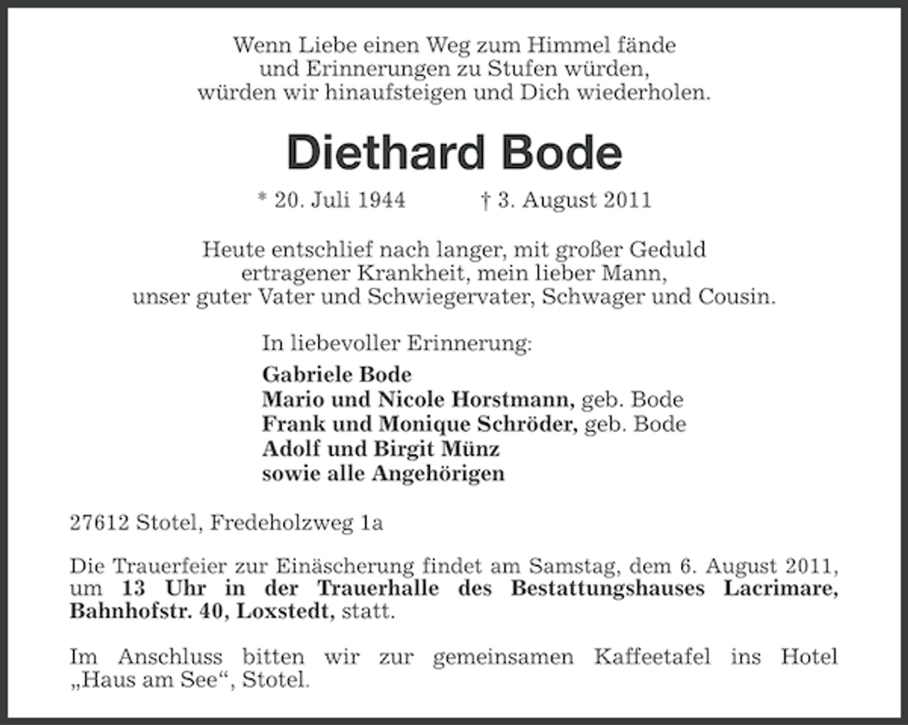<p>Wenn Liebe einen Weg zum Himmel fände<br />und Erinnerungen zu Stufen würden,<br />würden wir hinaufsteigen und Dich wiederholen.</p><p>Diethard Bode<br />* 20. Juli 1944</p><p>† 3. August 2011</p><p>Heute entschlief nach langer, mit großer Geduld<br />ertragener Krankheit, mein lieber Mann,<br />unser guter Vater und Schwiegervater, Schwager und Cousin.<br />In liebevoller Erinnerung:<br />Gabriele Bode<br />Mario und Nicole Horstmann, geb. Bode<br />Frank und Monique Schröder, geb. Bode<br />Adolf und Birgit Münz<br />sowie alle Angehörigen<br />27612 Stotel, Fredeholzweg 1a<br />Die Trauerfeier zur Einäscherung findet am Samstag, dem 6. August 2011,<br />um 13 Uhr in der Trauerhalle des Bestattungshauses Lacrimare,<br />Bahnhofstr. 40, Loxstedt, statt.</p><p>Im Anschluss bitten wir zur gemeinsamen Kaffeetafel ins Hotel<br />„Haus am See“, Stotel.</p>