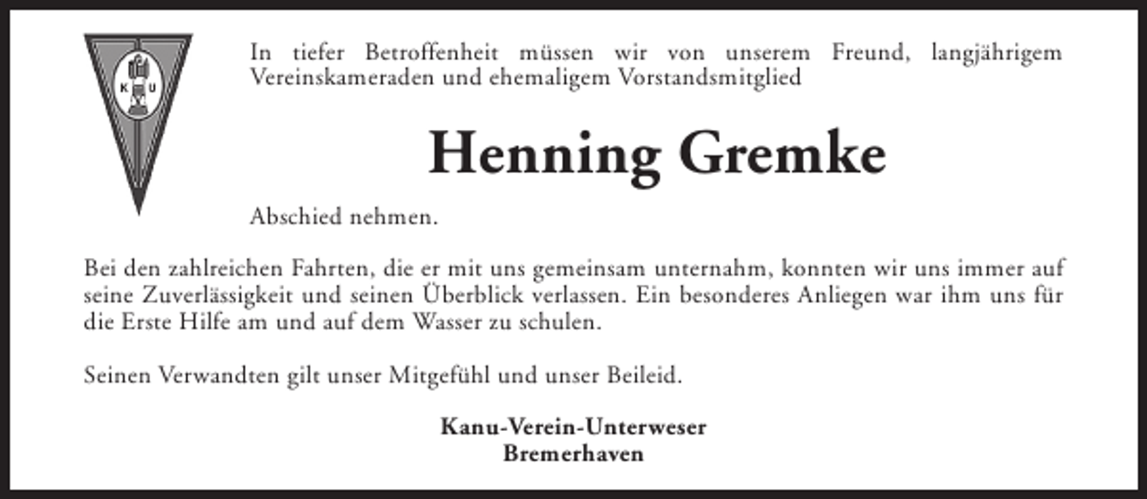 <p>In tiefer Betroffenheit müssen wir von unserem Freund, langjährigem<br />Vereinskameraden und ehemaligem Vorstandsmitglied</p><p>Henning Gremke<br />Abschied nehmen.<br />Bei den zahlreichen Fahrten, die er mit uns gemeinsam unternahm, konnten wir uns immer auf<br />seine Zuverlässigkeit und seinen Überblick verlassen. Ein besonderes Anliegen war ihm uns für<br />die Erste Hilfe am und auf dem Wasser zu schulen.<br />Seinen Verwandten gilt unser Mitgefühl und unser Beileid.<br />Kanu-Verein-Unterweser<br />Bremerhaven</p>