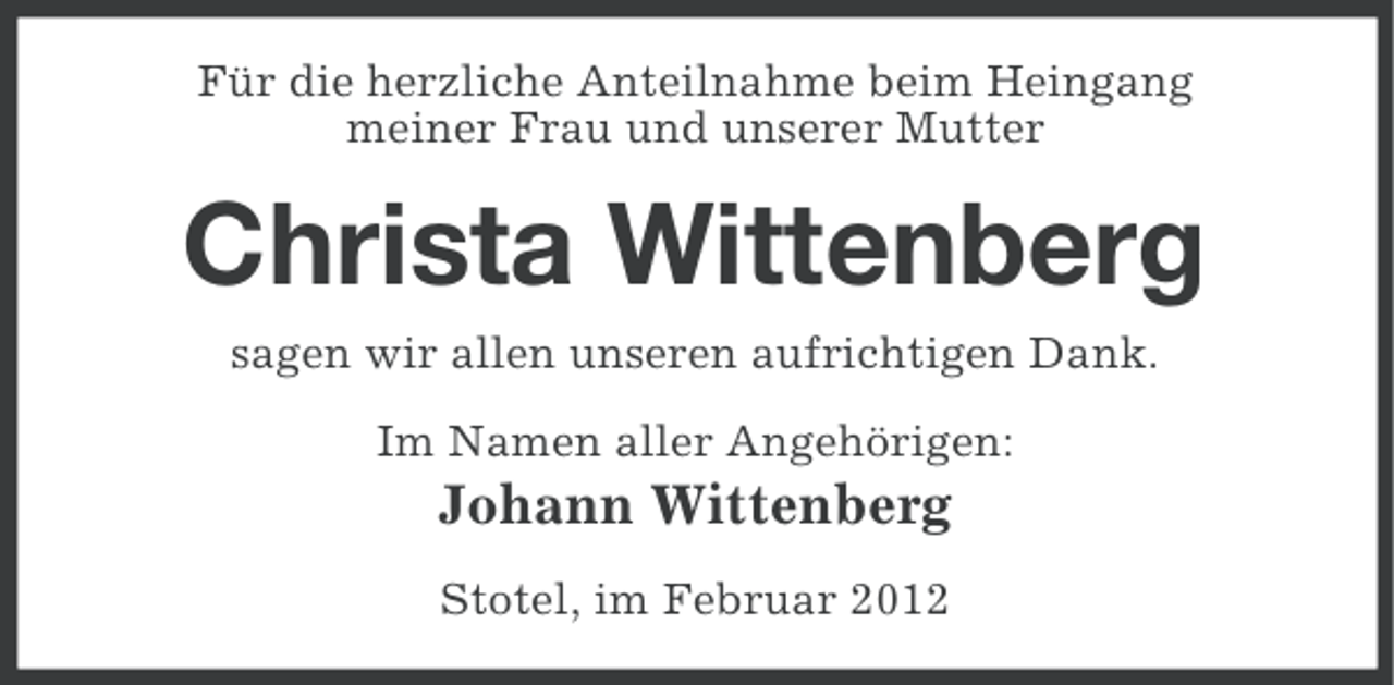 <p>Für die herzliche Anteilnahme beim Heingang<br />meiner Frau und unserer Mutter</p><p>Christa Wittenberg<br />sagen wir allen unseren aufrichtigen Dank.<br />Im Namen aller Angehörigen:</p><p>Johann Wittenberg<br />Stotel, im Februar 2012</p>