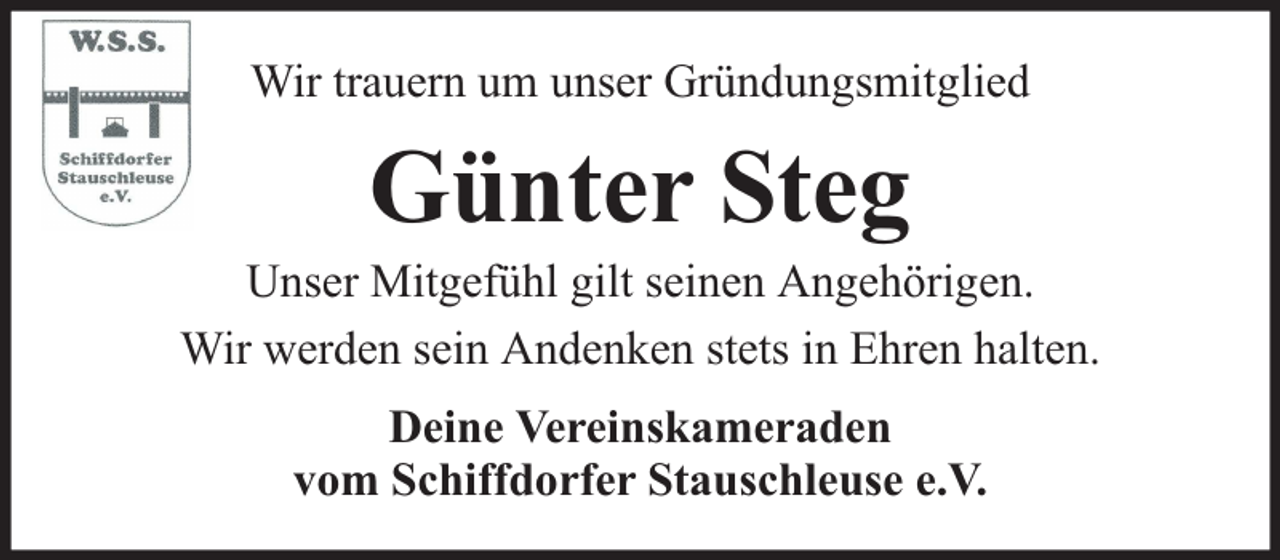 <p>Wir trauern um unser Gründungsmitglied</p><p>Günter Steg</p><p>Unser Mitgefühl gilt seinen Angehörigen.<br />Wir werden sein Andenken stets in Ehren halten.<br />Deine Vereinskameraden<br />vom Schiffdorfer Stauschleuse e.V.</p>