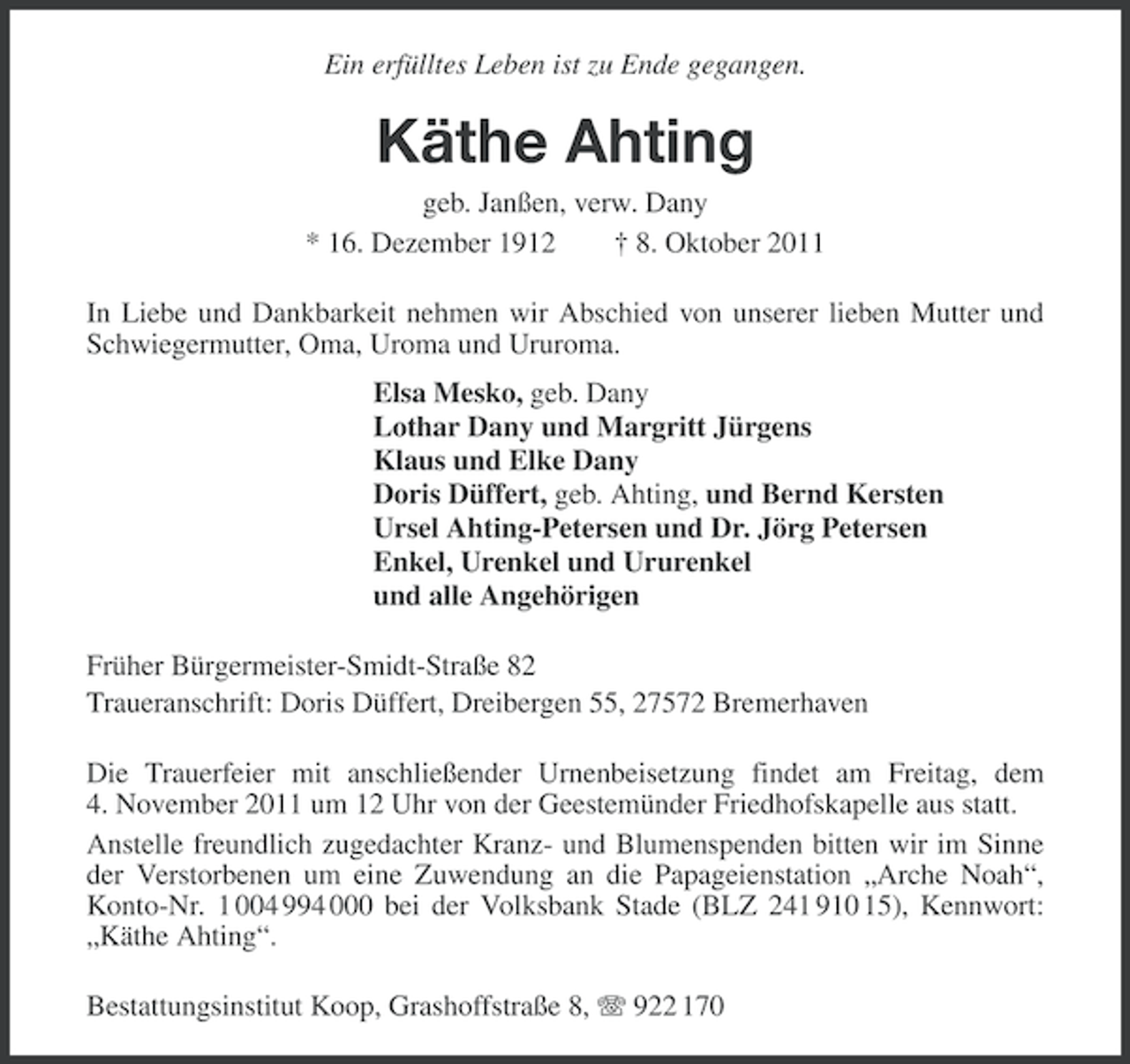 <p>Ein erfülltes Leben ist zu Ende gegangen.</p><p>Käthe Ahting<br />geb. Janßen, verw. Dany<br />* 16. Dezember 1912<br />† 8. Oktober 2011<br />In Liebe und Dankbarkeit nehmen wir Abschied von unserer lieben Mutter und<br />Schwiegermutter, Oma, Uroma und Ururoma.<br />Elsa Mesko, geb. Dany<br />Lothar Dany und Margritt Jürgens<br />Klaus und Elke Dany<br />Doris Düffert, geb. Ahting, und Bernd Kersten<br />Ursel Ahting-Petersen und Dr. Jörg Petersen<br />Enkel, Urenkel und Ururenkel<br />und alle Angehörigen<br />Früher Bürgermeister-Smidt-Straße 82<br />Traueranschrift: Doris Düffert, Dreibergen 55, 27572 Bremerhaven<br />Die Trauerfeier mit anschließender Urnenbeisetzung findet am Freitag, dem<br />4. November 2011 um 12 Uhr von der Geestemünder Friedhofskapelle aus statt.<br />Anstelle freundlich zugedachter Kranz- und Blumenspenden bitten wir im Sinne<br />der Verstorbenen um eine Zuwendung an die Papageienstation „Arche Noah“,<br />Konto-Nr. 1 004 994 000 bei der Volksbank Stade (BLZ 241 910 15), Kennwort:<br />„Käthe Ahting“.<br />Bestattungsinstitut Koop, Grashoffstraße 8, 922 170</p>