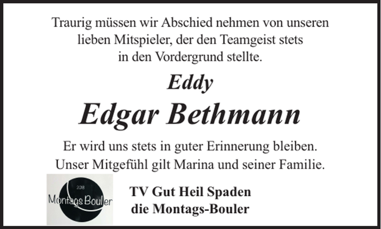<p>Traurig müssen wir Abschied nehmen von unseren<br />lieben Mitspieler, der den Teamgeist stets<br />in den Vordergrund stellte.</p><p>Eddy</p><p>Edgar Bethmann<br />Er wird uns stets in guter Erinnerung bleiben.<br />Unser Mitgefühl gilt Marina und seiner Familie.<br />TV Gut Heil Spaden<br />die Montags-Bouler</p>