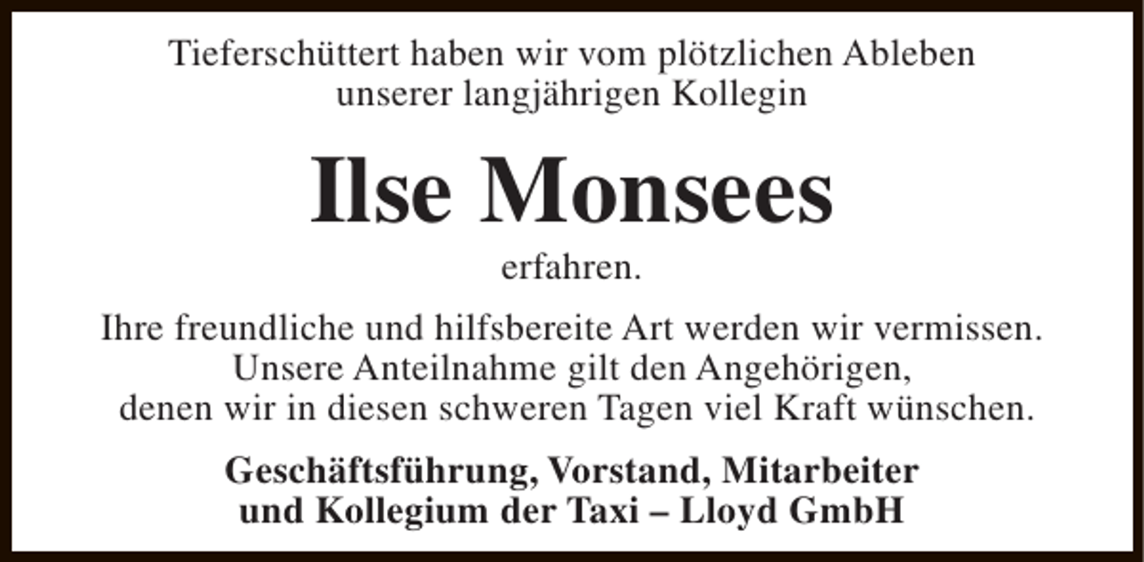 <p>Tieferschüttert haben wir vom plötzlichen Ableben<br />unserer langjährigen Kollegin</p>
<p>Ilse Monsees<br />erfahren.</p>
<p>Ihre freundliche und hilfsbereite Art werden wir vermissen.<br />Unsere Anteilnahme gilt den Angehörigen,<br />denen wir in diesen schweren Tagen viel Kraft wünschen.<br />Geschäftsführung, Vorstand, Mitarbeiter<br />und Kollegium der Taxi – Lloyd GmbH</p>