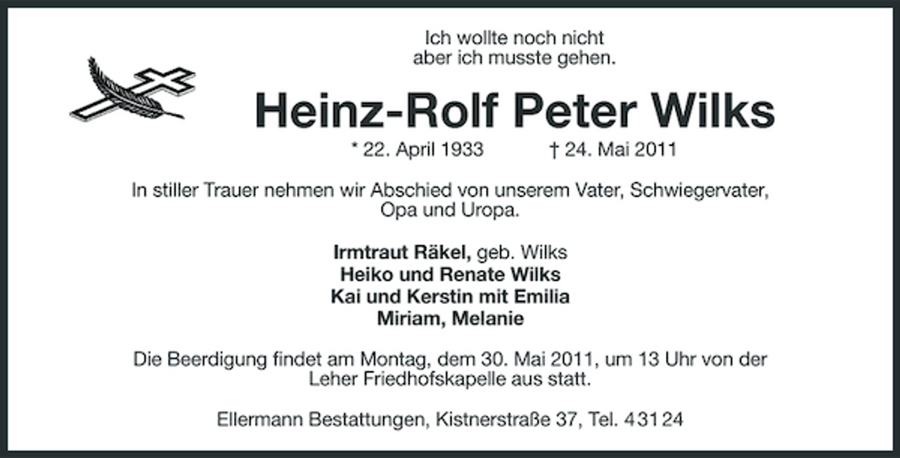 <p>Ich wollte noch nicht aber ich musste gehen.</p><p>Heinz-Rolf Peter Wilks<br />* 22. April 1933 † 24. Mai 2011 In stiller Trauer nehmen wir Abschied von unserem Vater, Schwiegervater, Opa und Uropa. Irmtraut Räkel, geb. Wilks Heiko und Renate Wilks Kai und Kerstin mit Emilia Miriam, Melanie Die Beerdigung findet am Montag, dem 30. Mai 2011, um 13 Uhr von der Leher Friedhofskapelle aus statt. Ellermann Bestattungen, Kistnerstraße 37, Tel. 4 31 24</p>