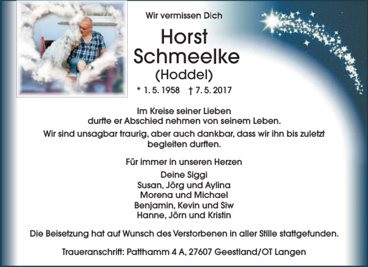 <p>Wir vermissen<br />n Dich</p><p>Horsst<br />Schmeelke<br />(Hoddel)</p><p>* 1. 5. 1958 † 7. 5. 2017<br />Im Kreise seiner Lieben<br />durfte er Abschied nehmen von seinem Leben.<br />Wir sind unsagbar traurig, aber auch dankbar, dass wir ihn bis zuletzt<br />begleiten durften.<br />Für immer in unseren Herzen<br />Deine Siggi<br />Susan, Jörg und Aylina<br />Morena und Michael<br />Benjamin, Kevin und Siw<br />Hanne, Jörn und Kristin<br />Die Beisetzung hat auf Wunsch des Verstorbenen in aller Stille stattgefunden.<br />Traueranschrift: Patthamm 4 A, 27607 Geestland/OT Langen</p>