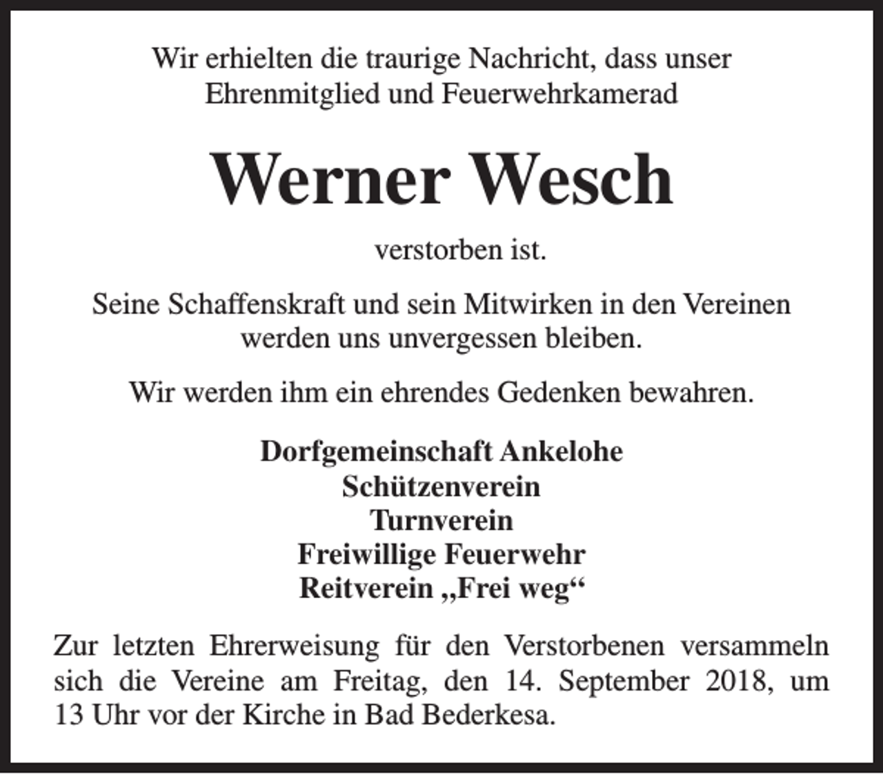 <p>Wir erhielten die traurige Nachricht, dass unser<br />Ehrenmitglied und Feuerwehrkamerad</p><p>Werner Wesch<br />verstorben ist.<br />Seine Schaffenskraft und sein Mitwirken in den Vereinen<br />werden uns unvergessen bleiben.<br />Wir werden ihm ein ehrendes Gedenken bewahren.<br />Dorfgemeinschaft Ankelohe<br />Schützenverein<br />Turnverein<br />Freiwillige Feuerwehr<br />Reitverein „Frei weg“<br />Zur letzten Ehrerweisung für den Verstorbenen versammeln<br />sich die Vereine am Freitag, den 14. September 2018, um<br />13 Uhr vor der Kirche in Bad Bederkesa.</p>