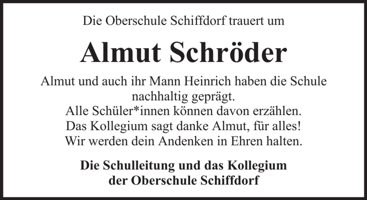 <p>Die Oberschule Schiffdorf trauert um</p><p>Almut Schröder<br />Almut und auch ihr Mann Heinrich haben die Schule<br />nachhaltig geprägt.<br />Alle Schüler*innen können davon erzählen.<br />Das Kollegium sagt danke Almut, für alles!<br />Wir werden dein Andenken in Ehren halten.<br />Die Schulleitung und das Kollegium<br />der Oberschule Schiffdorf</p>