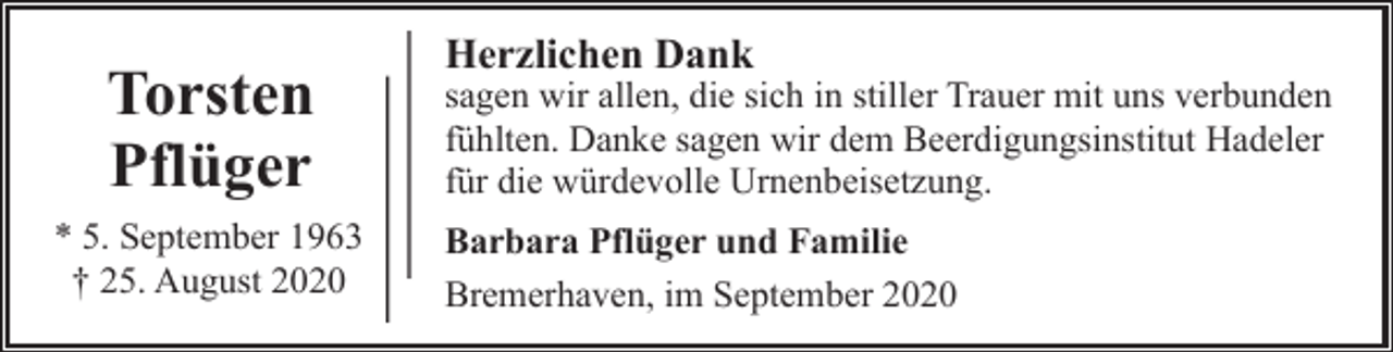 <p>Torsten<br />Pflüger<br />* 5. September 1963<br />† 25. August 2020</p><p>Herzlichen Dank</p><p>sagen wir allen, die sich in stiller Trauer mit uns verbunden<br />fühlten. Danke sagen wir dem Beerdigungsinstitut Hadeler<br />für die würdevolle Urnenbeisetzung.<br />Barbara Pflüger und Familie<br />Bremerhaven, im September 2020</p>