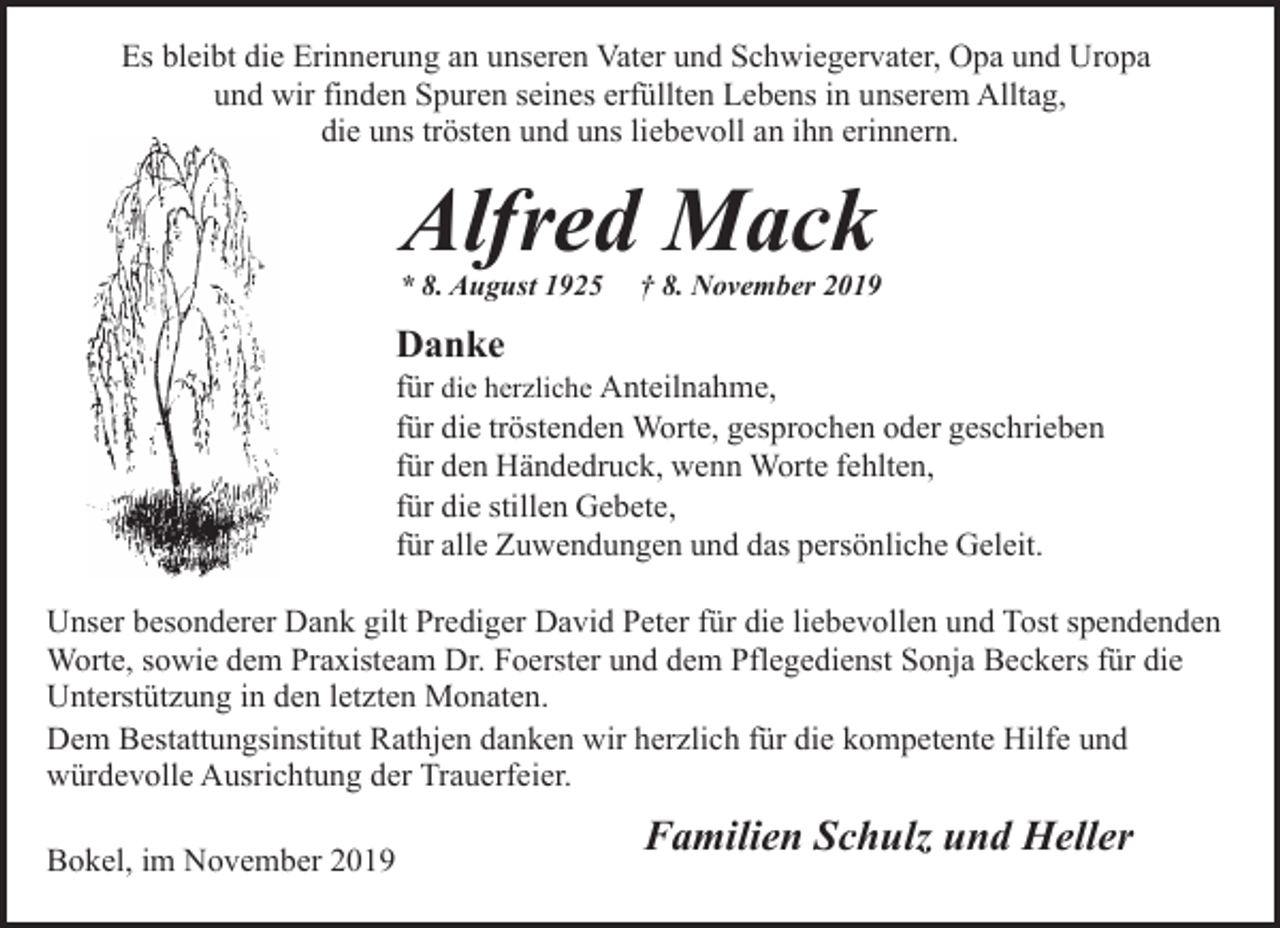 <p>Es bleibt die Erinnerung an unseren Vater und Schwiegervater, Opa und Uropa<br />und wir finden Spuren seines erfüllten Lebens in unserem Alltag,<br />die uns trösten und uns liebevoll an ihn erinnern.</p><p>Alfred Mack</p><p>* 8. August 1925</p><p>† 8. November 2019</p><p>Danke</p><p>für die herzliche Anteilnahme,<br />für die tröstenden Worte, gesprochen oder geschrieben<br />für den Händedruck, wenn Worte fehlten,<br />für die stillen Gebete,<br />für alle Zuwendungen und das persönliche Geleit.<br />Unser besonderer Dank gilt Prediger David Peter für die liebevollen und Tost spendenden<br />Worte, sowie dem Praxisteam Dr. Foerster und dem Pflegedienst Sonja Beckers für die<br />Unterstützung in den letzten Monaten.<br />Dem Bestattungsinstitut Rathjen danken wir herzlich für die kompetente Hilfe und<br />würdevolle Ausrichtung der Trauerfeier.<br />Bokel, im November 2019</p><p>Familien Schulz und Heller</p>