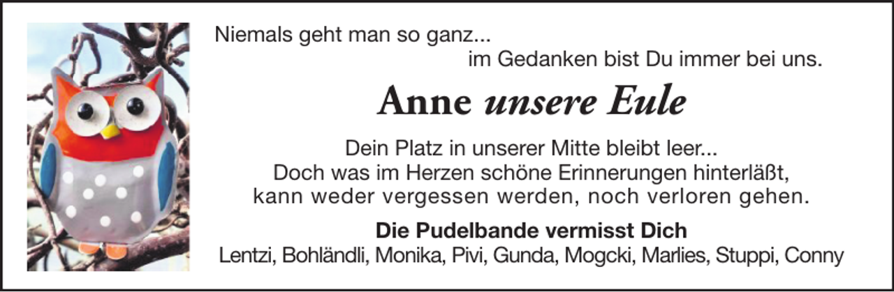 <p>Niemals geht man so ganz...<br />im Gedanken bist Du immer bei uns.</p><p>Anne unsere Eule<br />Dein Platz in unserer Mitte bleibt leer...<br />Doch was im Herzen schöne Erinnerungen hinterläßt,<br />kann weder vergessen werden, noch verloren gehen.<br />Die Pudelbande vermisst Dich<br />Lentzi, Bohländli, Monika, Pivi, Gunda, Mogcki, Marlies, Stuppi, Conny</p>