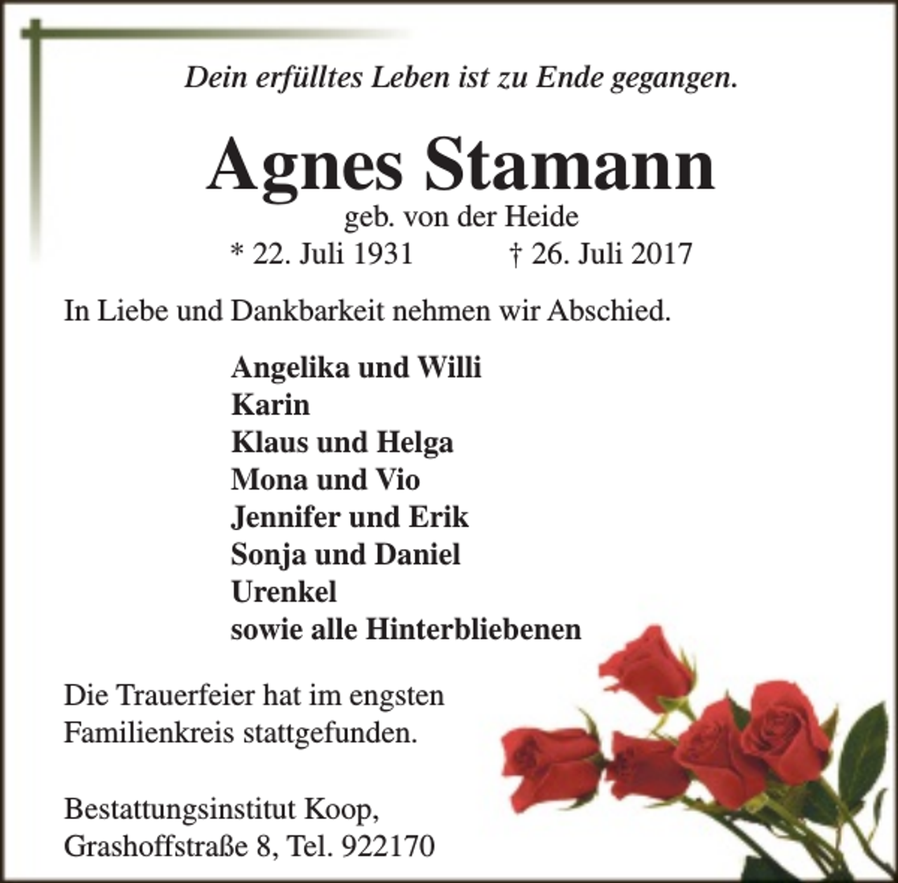 <p>Dein erfülltes Leben ist zu Ende gegangen.</p><p>Agnes<br />Stamann<br />geb. von der Heide<br />* 22. Juli 1931</p><p>† 26. Juli 2017</p><p>In Liebe und Dankbarkeit nehmen wir Abschied.<br />Angelika und Willi<br />Karin<br />Klaus und Helga<br />Mona und Vio<br />Jennifer und Erik<br />Sonja und Daniel<br />Urenkel<br />sowie alle Hinterbliebenen<br />Die Trauerfeier hat im engsten<br />Familienkreis stattgefunden.<br />Bestattungsinstitut Koop,<br />Grashoffstraße 8, Tel. 922170</p>