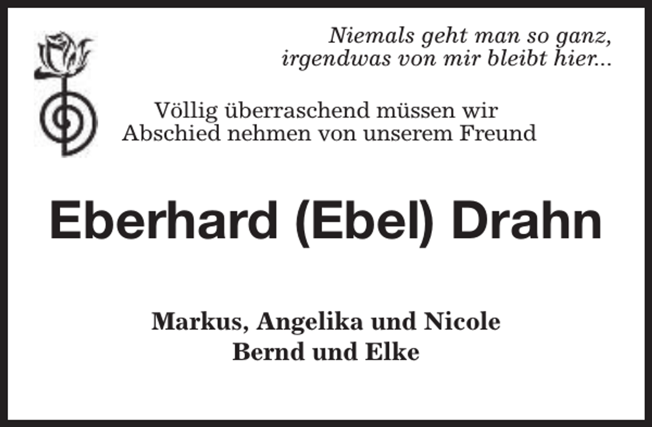 <p>Niemals geht man so ganz,<br />irgendwas von mir bleibt hier...<br />Völlig überraschend müssen wir<br />Abschied nehmen von unserem Freund</p><p>Eberhard (Ebel) Drahn<br />Markus, Angelika und Nicole<br />Bernd und Elke</p>