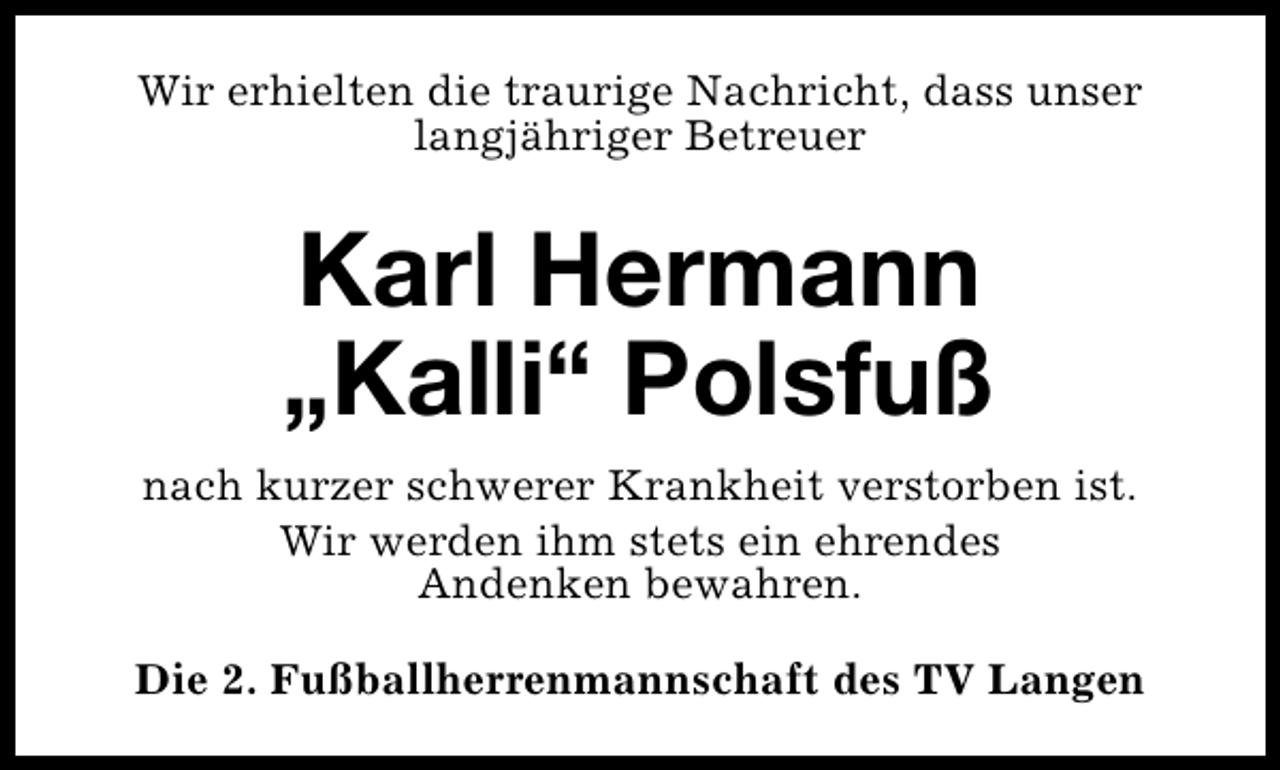 <p>Wir erhielten die traurige Nachricht, dass unser<br />langjähriger Betreuer</p>
<p>Karl Hermann<br />„Kalli“ Polsfuß<br />nach kurzer schwerer Krankheit verstorben ist.<br />Wir werden ihm stets ein ehrendes<br />Andenken bewahren.<br />Die 2. Fußballherrenmannschaft des TV Langen</p>