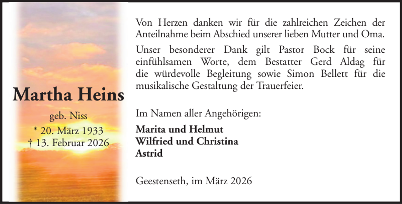 <p>Martha Heins<br />geb. Niss<br />* 20. März 1933<br />† 13. Februar 2026</p><p>Von Herzen danken wir für die zahlreichen Zeichen der<br />Anteilnahme beim Abschied unserer lieben Mutter und Oma.<br />Unser besonderer Dank gilt Pastor Bock für seine<br />einfühlsamen Worte, dem Bestatter Gerd Aldag für<br />die würdevolle Begleitung sowie Simon Bellett für die<br />musikalische Gestaltung der Trauerfeier.<br />Im Namen aller Angehörigen:<br />Marita und Helmut<br />Wilfried und Christina<br />Astrid<br />Geestenseth, im März 2026</p>