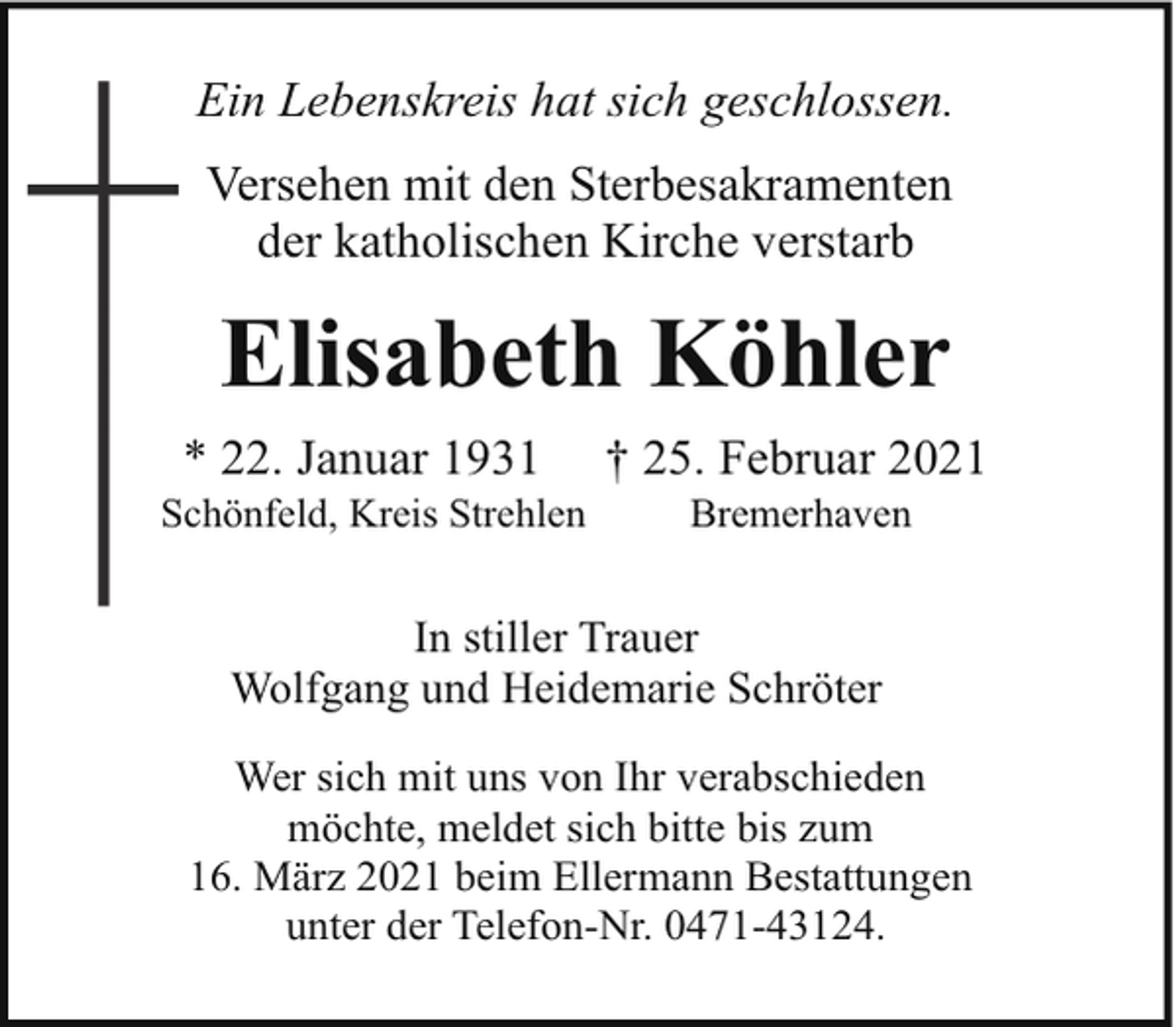 <p>Ein Lebenskreis hat sich geschlossen.<br />Versehen mit den Sterbesakramenten<br />der katholischen Kirche verstarb</p><p>Elisabeth Köhler<br />* 22. Januar 1931</p><p>Schönfeld, Kreis Strehlen<br />S</p><p>† 25. Februar 2021<br />Bremerhaven</p><p>In stiller Trauer<br />Wolfgang und Heidemarie Schröter<br />Wer sich mit uns von Ihr verabschieden<br />möchte, meldet sich bitte bis zum<br />16. März 2021 beim Ellermann Bestattungen<br />unter der Telefon-Nr. 0471-43124.</p>