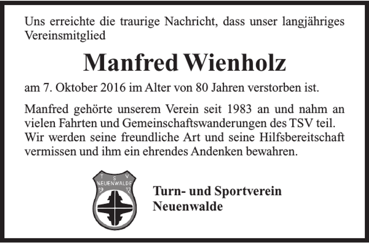 <p>Uns erreichte die traurige Nachricht, dass unser langjähriges<br />Vereinsmitglied</p><p>Manfred Wienholz<br />am 7. Oktober 2016 im Alter von 80 Jahren verstorben ist.<br />Manfred gehörte unserem Verein seit 1983 an und nahm an<br />vielen Fahrten und Gemeinschaftswanderungen des TSV teil.<br />Wir werden seine freundliche Art und seine Hilfsbereitschaft<br />vermissen und ihm ein ehrendes Andenken bewahren.</p><p>Turn- und Sportverein<br />Neuenwalde</p>