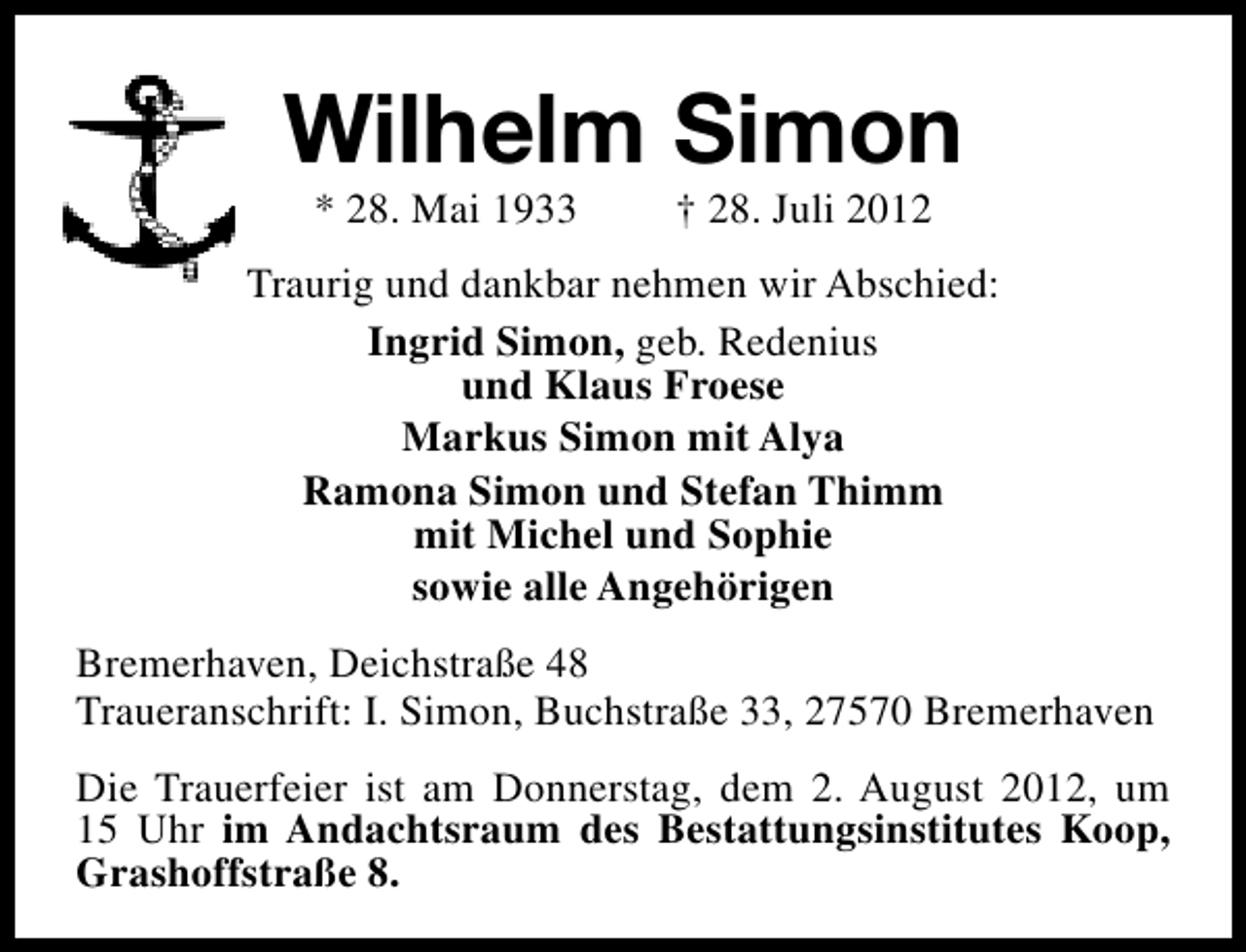 <p>Wilhelm Simon<br />* 28. Mai 1933</p>
<p>† 28. Juli 2012</p>
<p>Traurig und dankbar nehmen wir Abschied:<br />Ingrid Simon, geb. Redenius<br />und Klaus Froese<br />Markus Simon mit Alya<br />Ramona Simon und Stefan Thimm<br />mit Michel und Sophie<br />sowie alle Angehörigen<br />Bremerhaven, Deichstraße 48<br />Traueranschrift: I. Simon, Buchstraße 33, 27570 Bremerhaven<br />Die Trauerfeier ist am Donnerstag, dem 2. August 2012, um<br />15 Uhr im Andachtsraum des Bestattungsinstitutes Koop,<br />Grashoffstraße 8.</p>