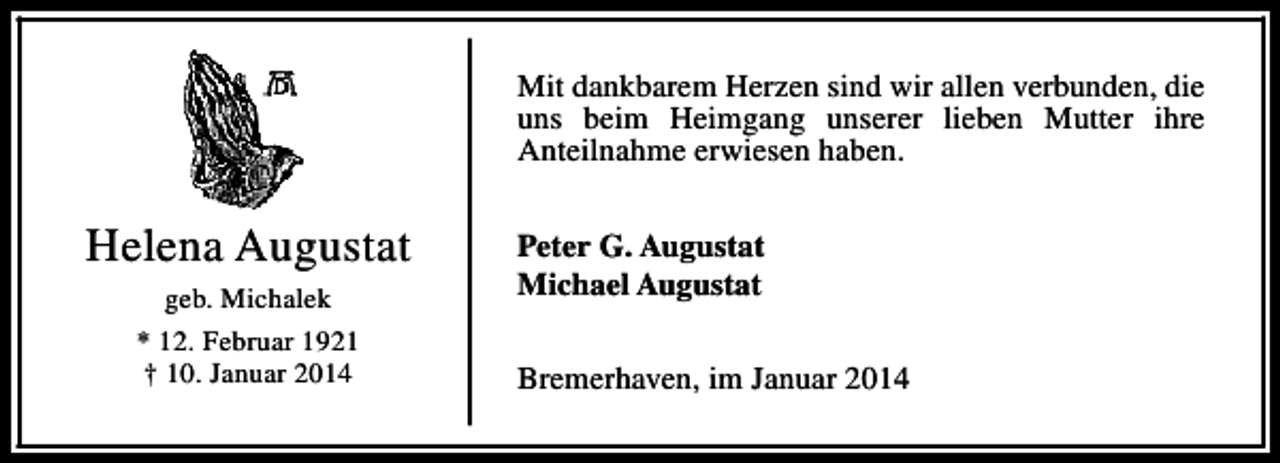 <p>Mit dankbarem Herzen sind wir allen verbunden, die<br />uns beim Heimgang unserer lieben Mutter ihre<br />Anteilnahme erwiesen haben.</p><p>Helena Augustat<br />geb. Michalek<br />* 12. Februar 1921<br />† 10. Januar 2014</p><p>Peter G. Augustat<br />Michael Augustat<br />Bremerhaven, im Januar 2014</p>