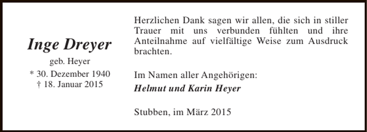 <p>Inge Dreyer<br />geb. Heyer<br />* 30. Dezember 1940<br />† 18. Januar 2015</p><p>Herzlichen Dank sagen wir allen, die sich in stiller<br />Trauer mit uns verbunden fühlten und ihre<br />Anteilnahme auf vielfältige Weise zum Ausdruck<br />brachten.<br />Im Namen aller Angehörigen:<br />Helmut und Karin Heyer<br />Stubben, im März 2015</p>