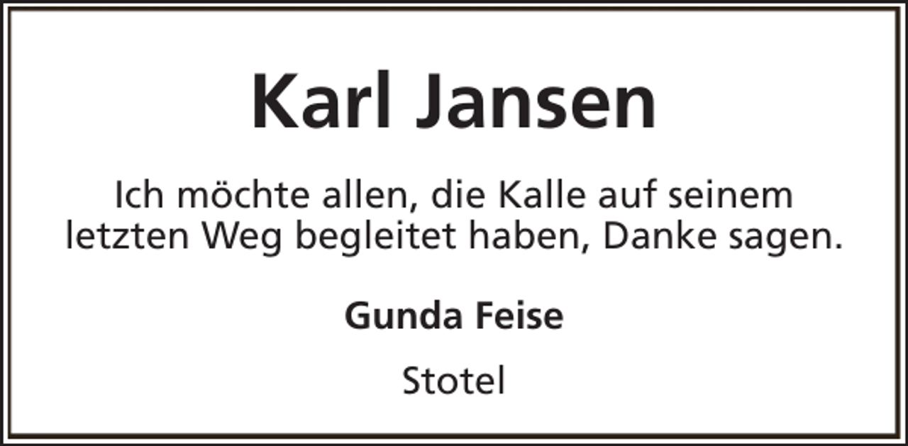 <p>Karl Jansen<br />Ich möchte allen, die Kalle auf seinem<br />letzten Weg begleitet haben, Danke sagen.<br />Gunda Feise<br />Stotel</p>