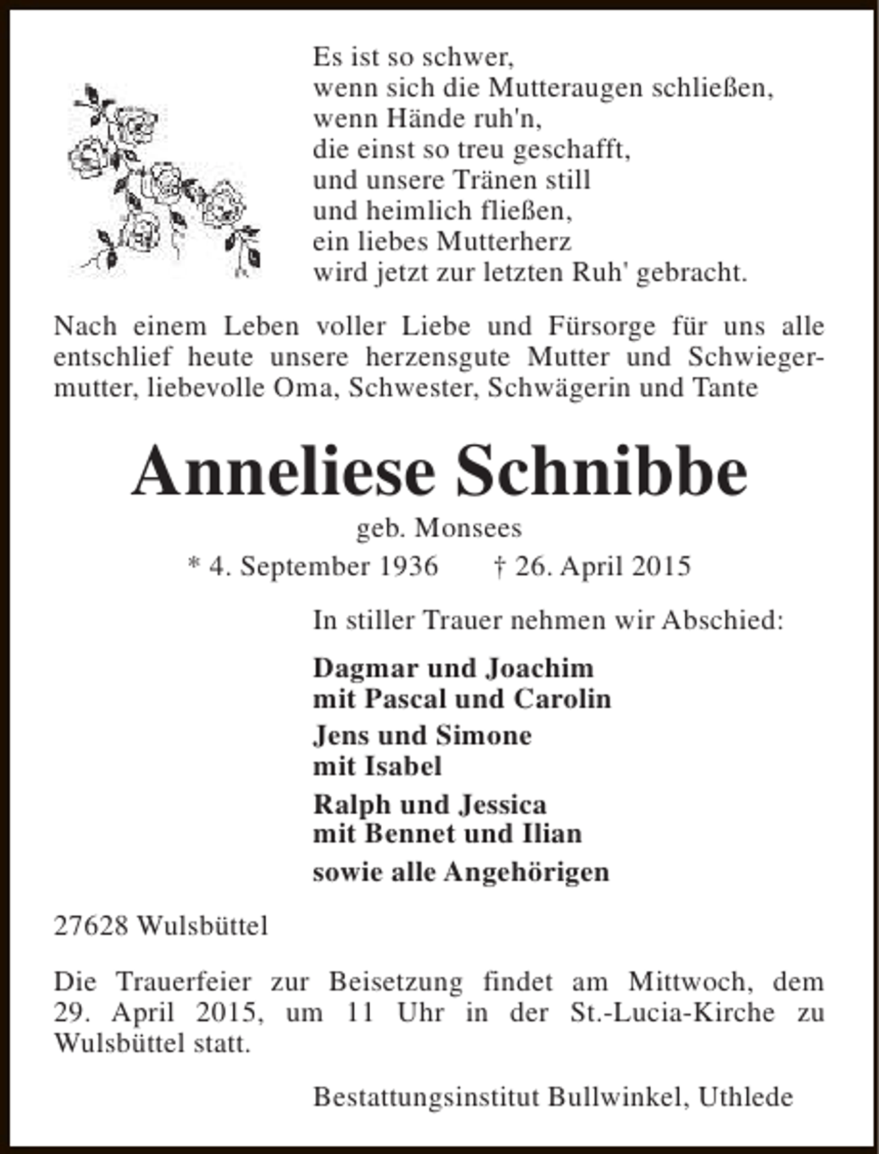 <p>Es ist so schwer,<br />wenn sich die Mutteraugen schließen,<br />wenn Hände ruh'n,<br />die einst so treu geschafft,<br />und unsere Tränen still<br />und heimlich fließen,<br />ein liebes Mutterherz<br />wird jetzt zur letzten Ruh' gebracht.<br />Nach einem Leben voller Liebe und Fürsorge für uns alle<br />entschlief heute unsere herzensgute Mutter und Schwiegermutter, liebevolle Oma, Schwester, Schwägerin und Tante</p><p>Anneliese Schnibbe<br />geb. Monsees<br />* 4. September 1936<br />† 26. April 2015</p><p>In stiller Trauer nehmen wir Abschied:<br />Dagmar und Joachim<br />mit Pascal und Carolin<br />Jens und Simone<br />mit Isabel<br />Ralph und Jessica<br />mit Bennet und Ilian<br />sowie alle Angehörigen<br />27628 Wulsbüttel<br />Die Trauerfeier zur Beisetzung findet am Mittwoch, dem<br />29. April 2015, um 11 Uhr in der St.-Lucia-Kirche zu<br />Wulsbüttel statt.<br />Bestattungsinstitut Bullwinkel, Uthlede</p>