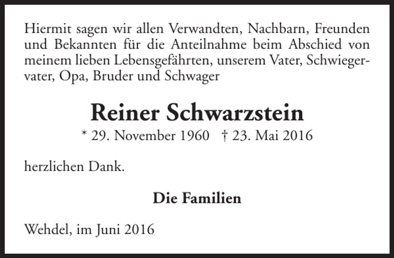<p>Hiermit sagen wir allen Verwandten, Nachbarn, Freunden<br />und Bekannten für die Anteilnahme beim Abschied von<br />meinem lieben Lebensgefährten, unserem Vater, Schwiegervater, Opa, Bruder und Schwager</p><p>Reiner Schwarzstein</p><p>* 29. November 1960 † 23. Mai 2016<br />herzlichen Dank.</p><p>Die Familien<br />Wehdel, im Juni 2016</p>