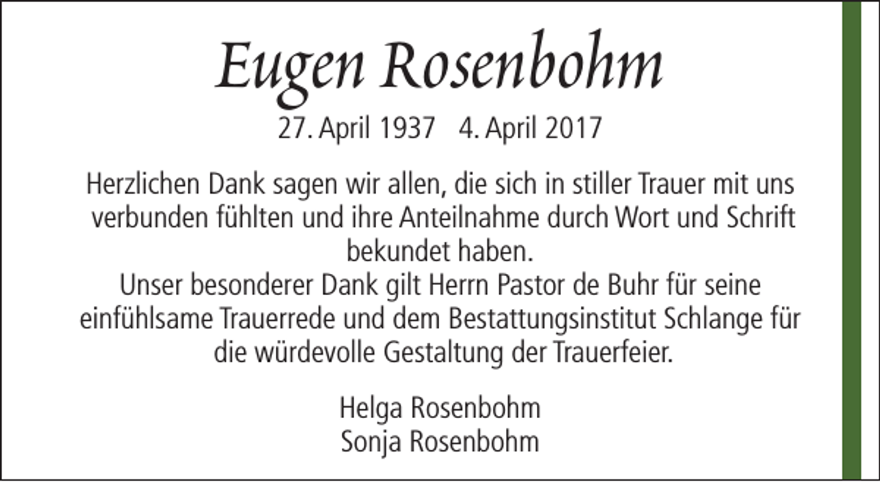 <p>Eugen Rosenbohm<br />27. April 1937 4. April 2017</p><p>Herzlichen Dank sagen wir allen, die sich in stiller Trauer mit uns<br />verbunden fühlten und ihre Anteilnahme durch Wort und Schrift<br />bekundet haben.<br />Unser besonderer Dank gilt Herrn Pastor de Buhr für seine<br />einfühlsame Trauerrede und dem Bestattungsinstitut Schlange für<br />die würdevolle Gestaltung der Trauerfeier.<br />Helga Rosenbohm<br />Sonja Rosenbohm</p>