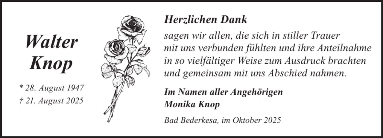 <p>Herzlichen Dank</p><p>Walter<br />Knop<br />* 28. August 1947<br />† 21. August 2025</p><p>sagen wir allen, die sich in stiller Trauer<br />mit uns verbunden fühlten und ihre Anteilnahme<br />in so vielfältiger Weise zum Ausdruck brachten<br />und gemeinsam mit uns Abschied nahmen.<br />Im Namen aller Angehörigen<br />Monika Knop<br />Bad Bederkesa, im Oktober 2025</p>