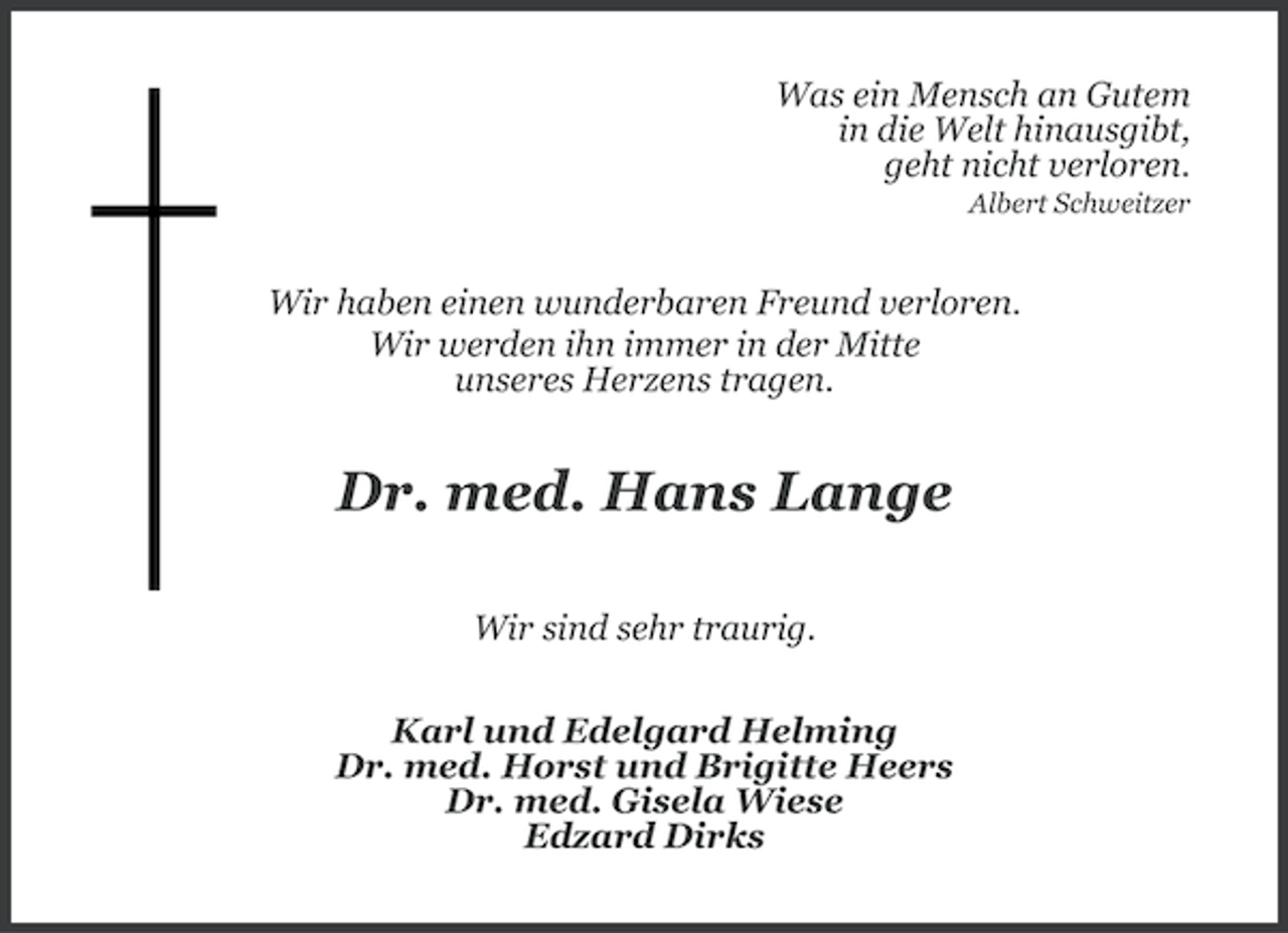 <p>Was ein Mensch an Gutem<br />in die Welt hinausgibt,<br />geht nicht verloren.<br />Albert Schweitzer</p><p>Wir haben einen wunderbaren Freund verloren.<br />Wir werden ihn immer in der Mitte<br />unseres Herzens tragen.</p><p>Dr. med. Hans Lange<br />Wir sind sehr traurig.<br />Karl und Edelgard Helming<br />Dr. med. Horst und Brigitte Heers<br />Dr. med. Gisela Wiese<br />Edzard Dirks</p>