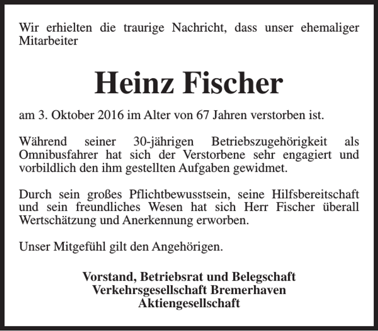 <p>Wir erhielten die traurige Nachricht, dass unser ehemaliger<br />Mitarbeiter</p><p>Heinz Fischer<br />am 3. Oktober 2016 im Alter von 67 Jahren verstorben ist.<br />Während seiner 30-jährigen Betriebszugehörigkeit als<br />Omnibusfahrer hat sich der Verstorbene sehr engagiert und<br />vorbildlich den ihm gestellten Aufgaben gewidmet.<br />Durch sein großes Pflichtbewusstsein, seine Hilfsbereitschaft<br />und sein freundliches Wesen hat sich Herr Fischer überall<br />Wertschätzung und Anerkennung erworben.<br />Unser Mitgefühl gilt den Angehörigen.<br />Vorstand, Betriebsrat und Belegschaft<br />Verkehrsgesellschaft Bremerhaven<br />Aktiengesellschaft</p>