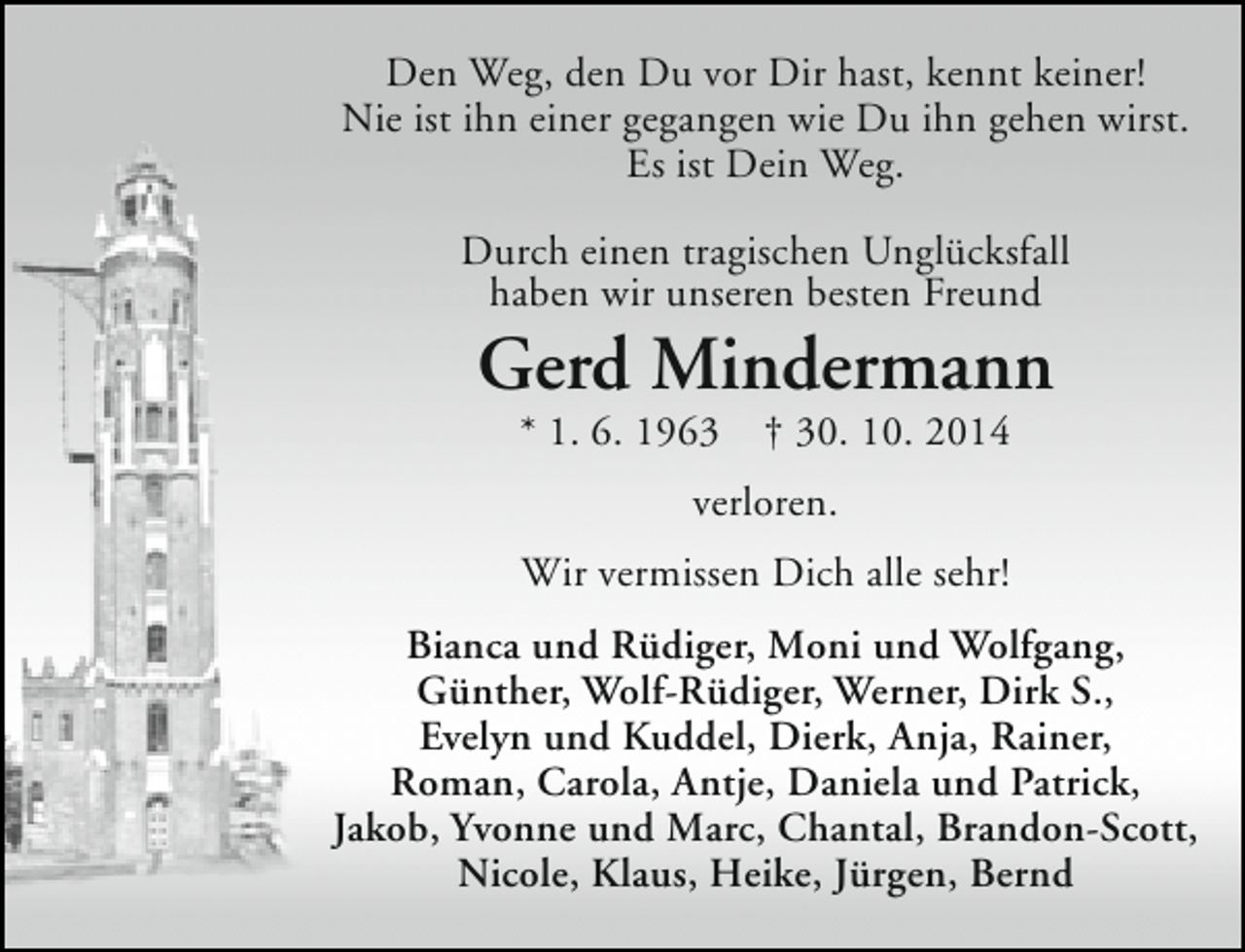 <p>Den Weg, den Du vor Dir hast, kennt keiner!<br />Nie ist ihn einer gegangen wie Du ihn gehen wirst.<br />Es ist Dein Weg.<br />Durch einen tragischen Unglücksfall<br />haben wir unseren besten Freund</p><p>Gerd Mindermann<br />* 1. 6. 1963</p><p>† 30. 10. 2014</p><p>verloren.<br />Wir vermissen Dich alle sehr!<br />Bianca und Rüdiger, Moni und Wolfgang,<br />Günther, Wolf-Rüdiger, Werner, Dirk S.,<br />Evelyn und Kuddel, Dierk, Anja, Rainer,<br />Roman, Carola, Antje, Daniela und Patrick,<br />Jakob, Yvonne und Marc, Chantal, Brandon-Scott,<br />Nicole, Klaus, Heike, Jürgen, Bernd</p>