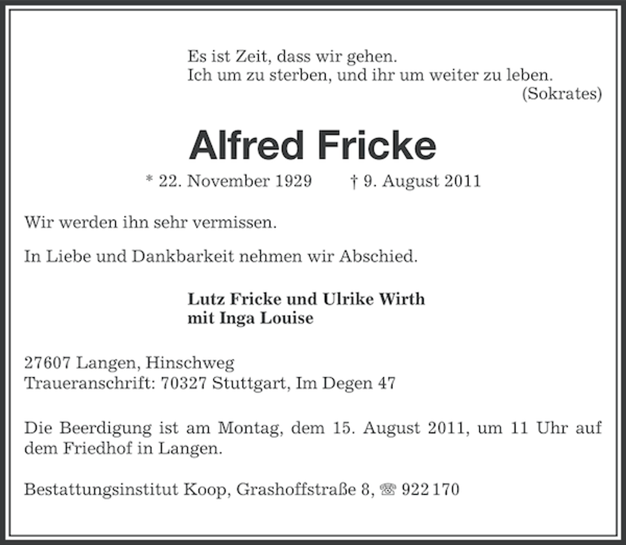 <p>Es ist Zeit, dass wir gehen.<br />Ich um zu sterben, und ihr um weiter zu leben.<br />(Sokrates)</p><p>Alfred Fricke<br />* 22. November 1929</p><p>† 9. August 2011</p><p>Wir werden ihn sehr vermissen.<br />In Liebe und Dankbarkeit nehmen wir Abschied.<br />Lutz Fricke und Ulrike Wirth<br />mit Inga Louise<br />27607 Langen, Hinschweg<br />Traueranschrift: 70327 Stuttgart, Im Degen 47<br />Die Beerdigung ist am Montag, dem 15. August 2011, um 11 Uhr auf<br />dem Friedhof in Langen.<br />Bestattungsinstitut Koop, Grashoffstraße 8, 922 170</p>