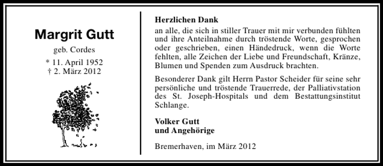 <p>Margrit Gutt<br />geb. Cordes<br />* 11. April 1952<br />† 2. März 2012</p>
<p>Herzlichen Dank<br />an alle, die sich in stiller Trauer mit mir verbunden fühlten<br />und ihre Anteilnahme durch tröstende Worte, gesprochen<br />oder geschrieben, einen Händedruck, wenn die Worte<br />fehlten, alle Zeichen der Liebe und Freundschaft, Kränze,<br />Blumen und Spenden zum Ausdruck brachten.<br />Besonderer Dank gilt Herrn Pastor Scheider für seine sehr<br />persönliche und tröstende Trauerrede, der Palliativstation<br />des St. Joseph-Hospitals und dem Bestattungsinstitut<br />Schlange.<br />Volker Gutt<br />und Angehörige<br />Bremerhaven, im März 2012</p>