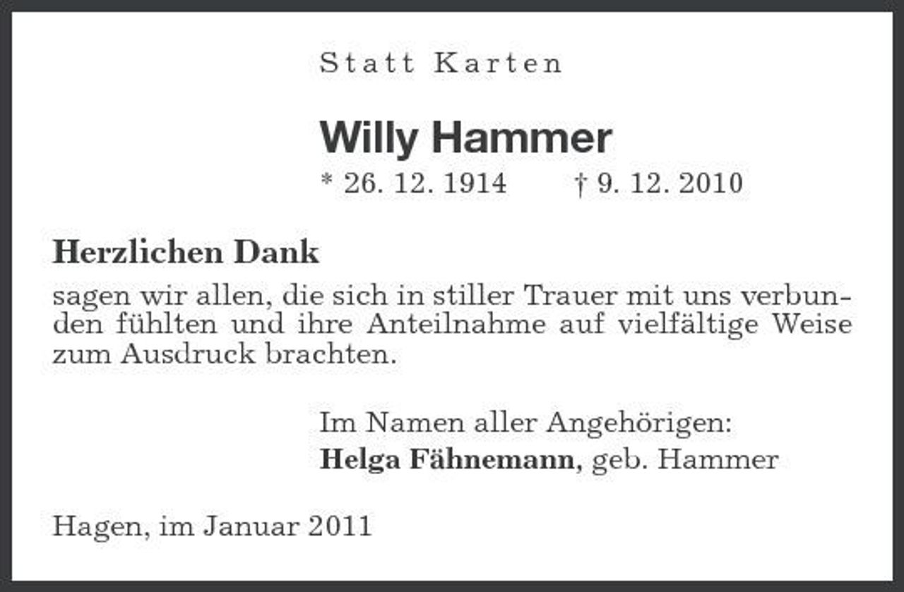 <p>Statt Karten</p><p>Willy Hammer<br />* 26. 12. 1914 † 9. 12. 2010</p><p>Herzlichen Dank<br />sagen wir allen, die sich in stiller Trauer mit uns verbunden fühlten und ihre Anteilnahme auf vielfältige Weise zum Ausdruck brachten. Im Namen aller Angehörigen: Helga Fähnemann, geb. Hammer Hagen, im Januar 2011</p>