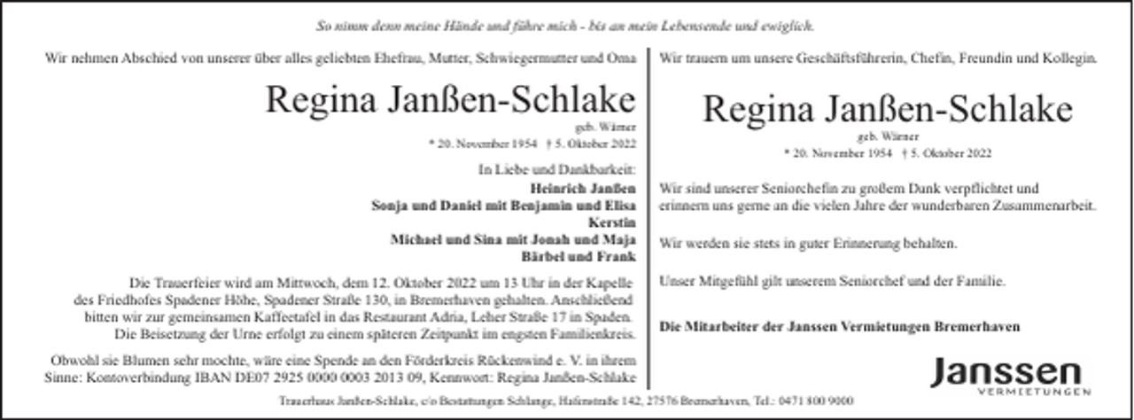 <p>So nimm denn meine Hände und führe mich - bis an mein Lebensende und ewiglich.<br />Wir nehmen Abschied von unserer über alles geliebten Ehefrau, Mutter, Schwiegermutter und Oma</p><p>Regina Janßen-Schlake</p><p>geb. Wärner<br />* 20. November 1954 † 5. Oktober 2022</p><p>In Liebe und Dankbarkeit:<br />Heinrich Janßen<br />Sonja und Daniel mit Benjamin und Elisa<br />Kerstin<br />Michael und Sina mit Jonah und Maja<br />Bärbel und Frank<br />Die Trauerfeier wird am Mittwoch, dem 12. Oktober 2022 um 13 Uhr in der Kapelle<br />des Friedhofes Spadener Höhe, Spadener Straße 130, in Bremerhaven gehalten. Anschließend<br />bitten wir zur gemeinsamen Kaffeetafel in das Restaurant Adria, Leher Straße 17 in Spaden.<br />Die Beisetzung der Urne erfolgt zu einem späteren Zeitpunkt im engsten Familienkreis.</p><p>Wir trauern um unsere Geschäftsführerin, Chefin, Freundin und Kollegin.</p><p>Regina Janßen-Schlake<br />geb. Wärner<br />* 20. November 1954 † 5. Oktober 2022</p><p>Wir sind unserer Seniorchefin zu großem Dank verpflichtet und<br />erinnern uns gerne an die vielen Jahre der wunderbaren Zusammenarbeit.<br />Wir werden sie stets in guter Erinnerung behalten.<br />Unser Mitgefühl gilt unserem Seniorchef und der Familie.<br />Die Mitarbeiter der Janssen Vermietungen Bremerhaven</p><p>Obwohl sie Blumen sehr mochte, wäre eine Spende an den Förderkreis Rückenwind e. V. in ihrem<br />Sinne: Kontoverbindung IBAN DE07 2925 03 2013 09, Kennwort: Regina Janßen-Schlake<br />Trauerhaus Janßen-Schlake, c/o Bestattungen Schlange, Hafenstraße 142, 27576 Bremerhaven, Tel.: 0471 800 9000</p>