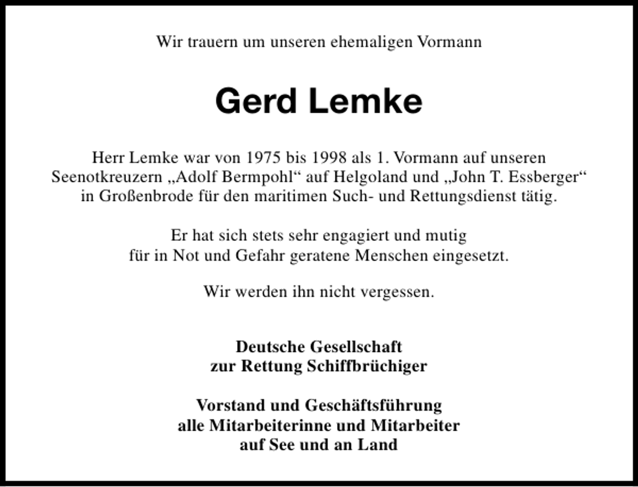 <p>Wir trauern um unseren ehemaligen Vormann</p><p>Gerd Lemke<br />Herr Lemke war von 1975 bis 1998 als 1. Vormann auf unseren<br />Seenotkreuzern „Adolf Bermpohl“ auf Helgoland und „John T. Essberger“<br />in Großenbrode für den maritimen Such- und Rettungsdienst tätig.<br />Er hat sich stets sehr engagiert und mutig<br />für in Not und Gefahr geratene Menschen eingesetzt.<br />Wir werden ihn nicht vergessen.<br />Deutsche Gesellschaft<br />zur Rettung Schiffbrüchiger<br />Vorstand und Geschäftsführung<br />alle Mitarbeiterinne und Mitarbeiter<br />auf See und an Land</p>