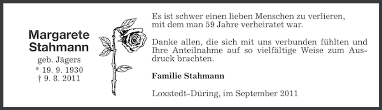 <p>Es ist schwer einen lieben Menschen zu verlieren,<br />mit dem man 59 Jahre verheiratet war.</p><p>Margarete<br />Stahmann<br />geb. Jägers<br />* 19. 9. 1930<br />† 9. 8. 2011</p><p>Danke allen, die sich mit uns verbunden fühlten und<br />Ihre Anteilnahme auf so vielfältige Weise zum Ausdruck brachten.<br />Familie Stahmann<br />Loxstedt-Düring, im September 2011</p>