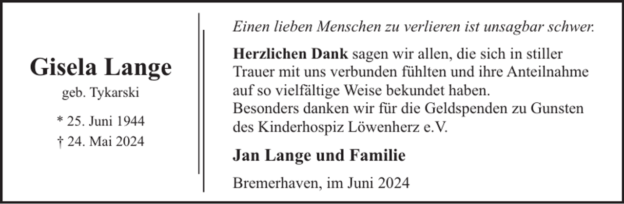 <p>Einen lieben Menschen zu verlieren ist unsagbar schwer.</p><p>Gisela Lange<br />geb. Tykarski</p><p>* 25. Juni 1944<br />† 24. Mai 2024</p><p>Herzlichen Dank sagen wir allen, die sich in stiller<br />Trauer mit uns verbunden fühlten und ihre Anteilnahme<br />auf so vielfältige Weise bekundet haben.<br />Besonders danken wir für die Geldspenden zu Gunsten<br />des Kinderhospiz Löwenherz e.V.</p><p>Jan Lange und Familie<br />Bremerhaven, im Juni 2024</p>