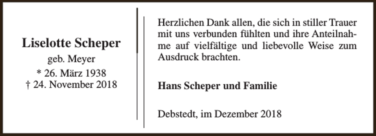 <p>Liselotte Scheper<br />geb. Meyer<br />* 26. März 1938<br />† 24. November 2018</p><p>Herzlichen Dank allen, die sich in stiller Trauer<br />mit uns verbunden fühlten und ihre Anteilnahme auf vielfältige und liebevolle Weise zum<br />Ausdruck brachten.<br />Hans Scheper und Familie<br />Debstedt, im Dezember 2018</p>