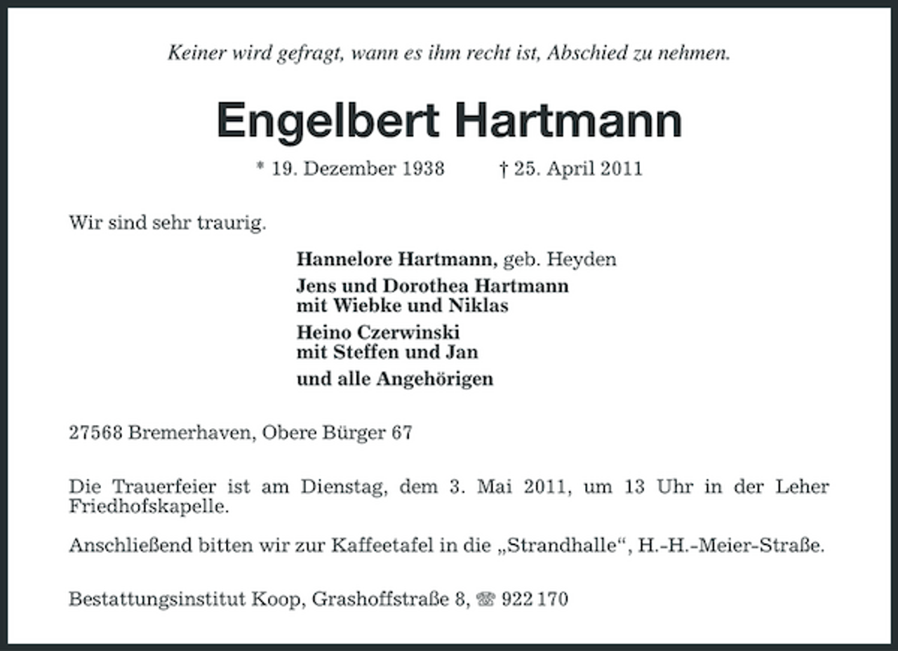 <p>Keiner wird gefragt, wann es ihm recht ist, Abschied zu nehmen.</p><p>Engelbert Hartmann<br />* 19. Dezember 1938 Wir sind sehr traurig. Hannelore Hartmann, geb. Heyden Jens und Dorothea Hartmann mit Wiebke und Niklas Heino Czerwinski mit Steffen und Jan und alle Angehörigen 27568 Bremerhaven, Obere Bürger 67 Die Trauerfeier ist am Dienstag, dem 3. Mai 2011, um 13 Uhr in der Leher Friedhofskapelle. Anschließend bitten wir zur Kaffeetafel in die „Strandhalle“, H.-H.-Meier-Straße. Bestattungsinstitut Koop, Grashoffstraße 8, 922 170 † 25. April 2011</p>