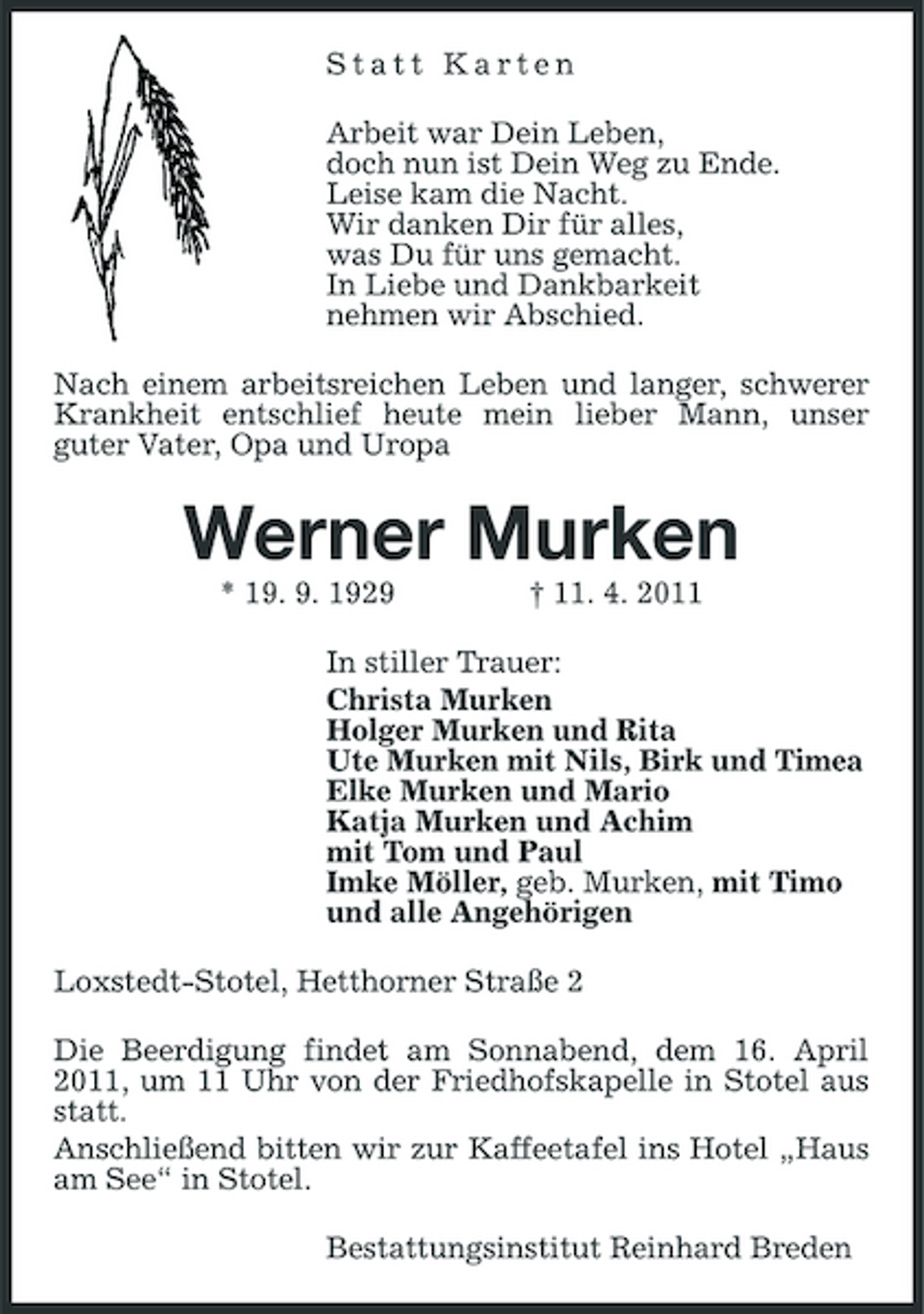 <p>Statt Karten Arbeit war Dein Leben, doch nun ist Dein Weg zu Ende. Leise kam die Nacht. Wir danken Dir für alles, was Du für uns gemacht. In Liebe und Dankbarkeit nehmen wir Abschied. Nach einem arbeitsreichen Leben und langer, schwerer Krankheit entschlief heute mein lieber Mann, unser guter Vater, Opa und Uropa</p><p>Werner Murken<br />* 19. 9. 1929 † 11. 4. 2011 In stiller Trauer: Christa Murken Holger Murken und Rita Ute Murken mit Nils, Birk und Timea Elke Murken und Mario Katja Murken und Achim mit Tom und Paul Imke Möller, geb. Murken, mit Timo und alle Angehörigen Loxstedt-Stotel, Hetthorner Straße 2 Die Beerdigung findet am Sonnabend, dem 16. April 2011, um 11 Uhr von der Friedhofskapelle in Stotel aus statt. Anschließend bitten wir zur Kaffeetafel ins Hotel „Haus am See“ in Stotel. Bestattungsinstitut Reinhard Breden</p>