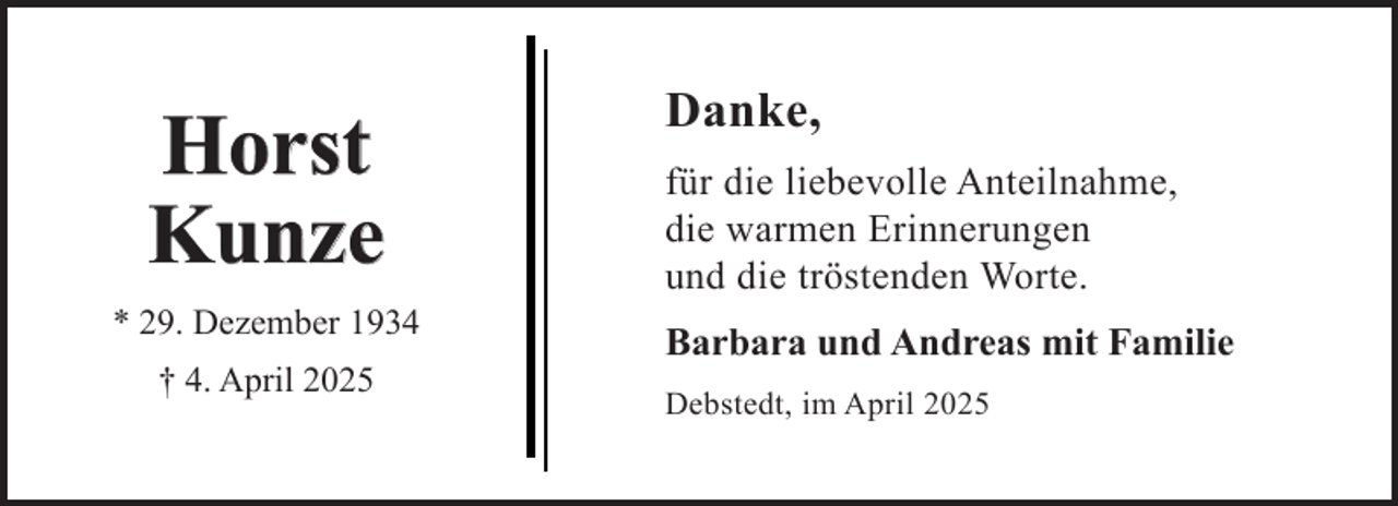 <p>Horst<br />Kunze<br />* 29. Dezember 1934<br />† 4. April 2025</p><p>Danke,<br />für die liebevolle Anteilnahme,<br />die warmen Erinnerungen<br />und die tröstenden Worte.<br />Barbara und Andreas mit Familie<br />Debstedt, im April 2025</p>