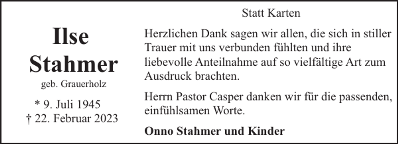 <p>Ilse<br />Stahmer<br />geb. Grauerholz</p><p>* 9. Juli 1945<br />† 22. Februar 2023</p><p>Statt Karten<br />Herzlichen Dank sagen wir allen, die sich in stiller<br />Trauer mit uns verbunden fühlten und ihre<br />liebevolle Anteilnahme auf so vielfältige Art zum<br />Ausdruck brachten.<br />Herrn Pastor Casper danken wir für die passenden,<br />einfühlsamen Worte.<br />Onno Stahmer und Kinder</p>