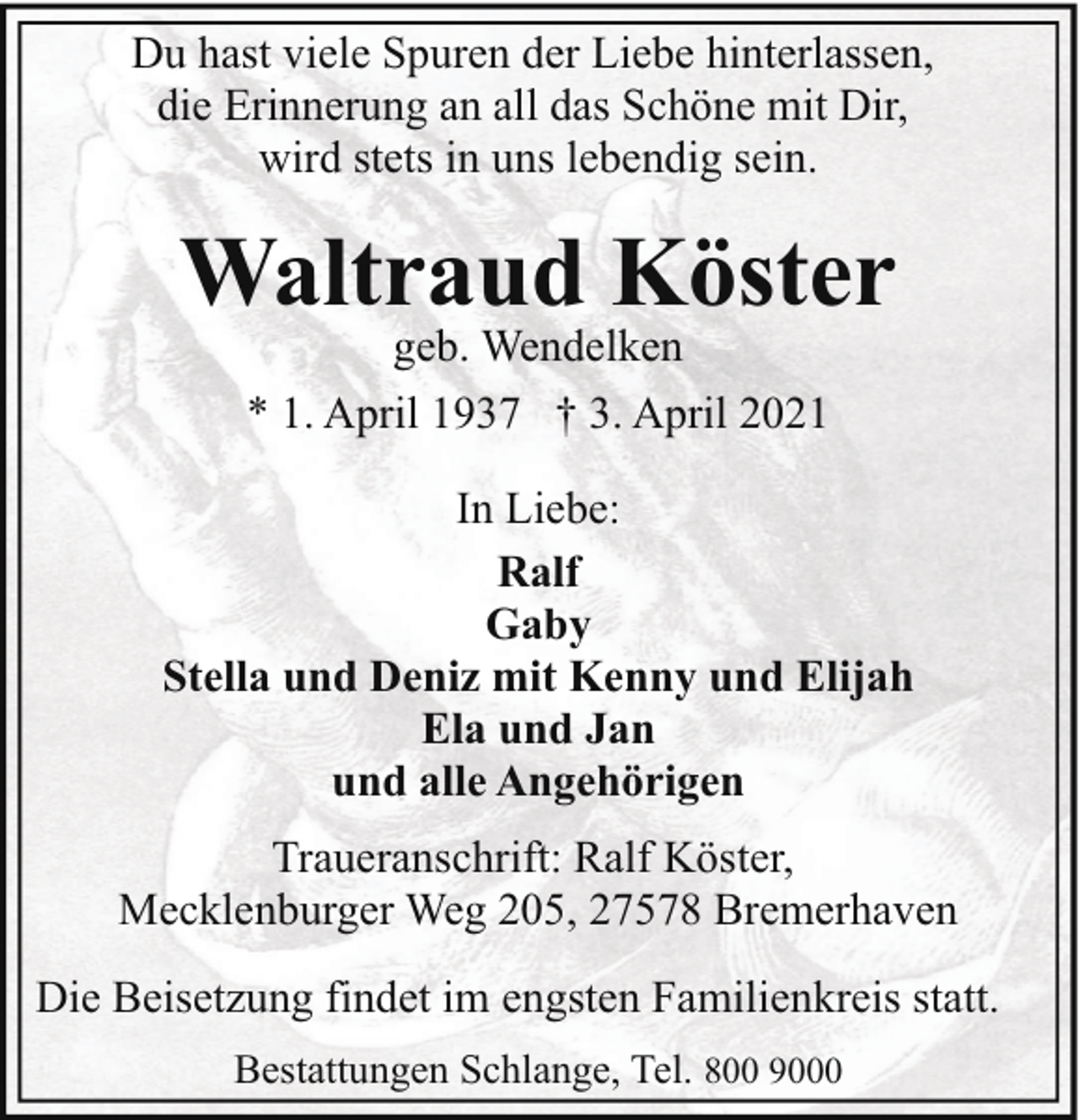 <p>Du hast viele Spuren der Liebe hinterlassen,<br />die Erinnerung an all das Schöne mit Dir,<br />wird stets in uns lebendig sein.</p><p>Waltraud Köster<br />geb. Wendelken<br />* 1. April 1937 † 3. April 2021</p><p>In Liebe:<br />Ralf<br />Gaby<br />Stella und Deniz mit Kenny und Elijah<br />Ela und Jan<br />und alle Angehörigen<br />Traueranschrift: Ralf Köster,<br />Mecklenburger Weg 205, 27578 Bremerhaven<br />Die Beisetzung findet im engsten Familienkreis statt.<br />Bestattungen Schlange, Tel. 800 9000</p>